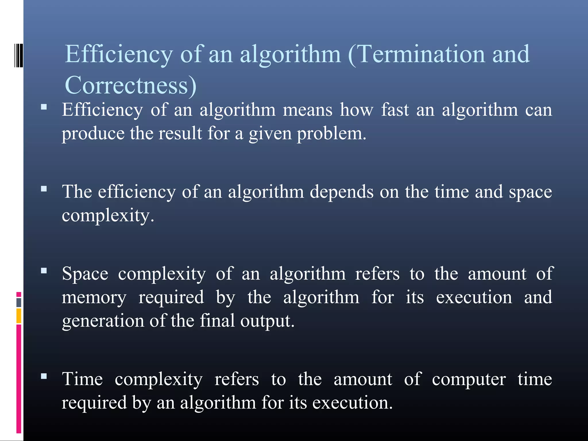 Efficiency of an algorithm (Termination and 
Correctness) 
• Efficiency of an algorithm means how fast an algorithm can 
produce the result for a given problem. 
• The efficiency of an algorithm depends on the time and space 
complexity. 
• Space complexity of an algorithm refers to the amount of 
memory required by the algorithm for its execution and 
generation of the final output. 
• Time complexity refers to the amount of computer time 
required by an algorithm for its execution. 
 