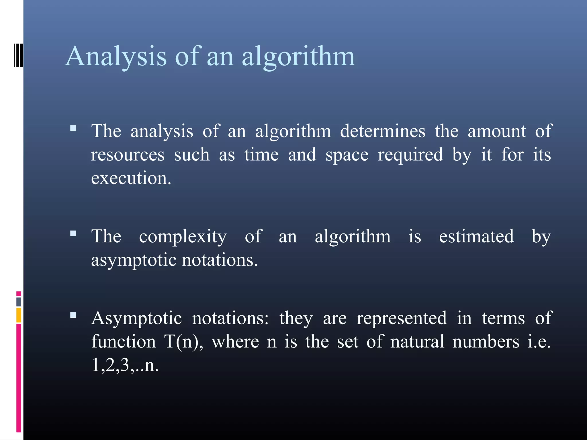 Analysis of an algorithm 
• The analysis of an algorithm determines the amount of 
resources such as time and space required by it for its 
execution. 
• The complexity of an algorithm is estimated by 
asymptotic notations. 
• Asymptotic notations: they are represented in terms of 
function T(n), where n is the set of natural numbers i.e. 
1,2,3,..n. 
 