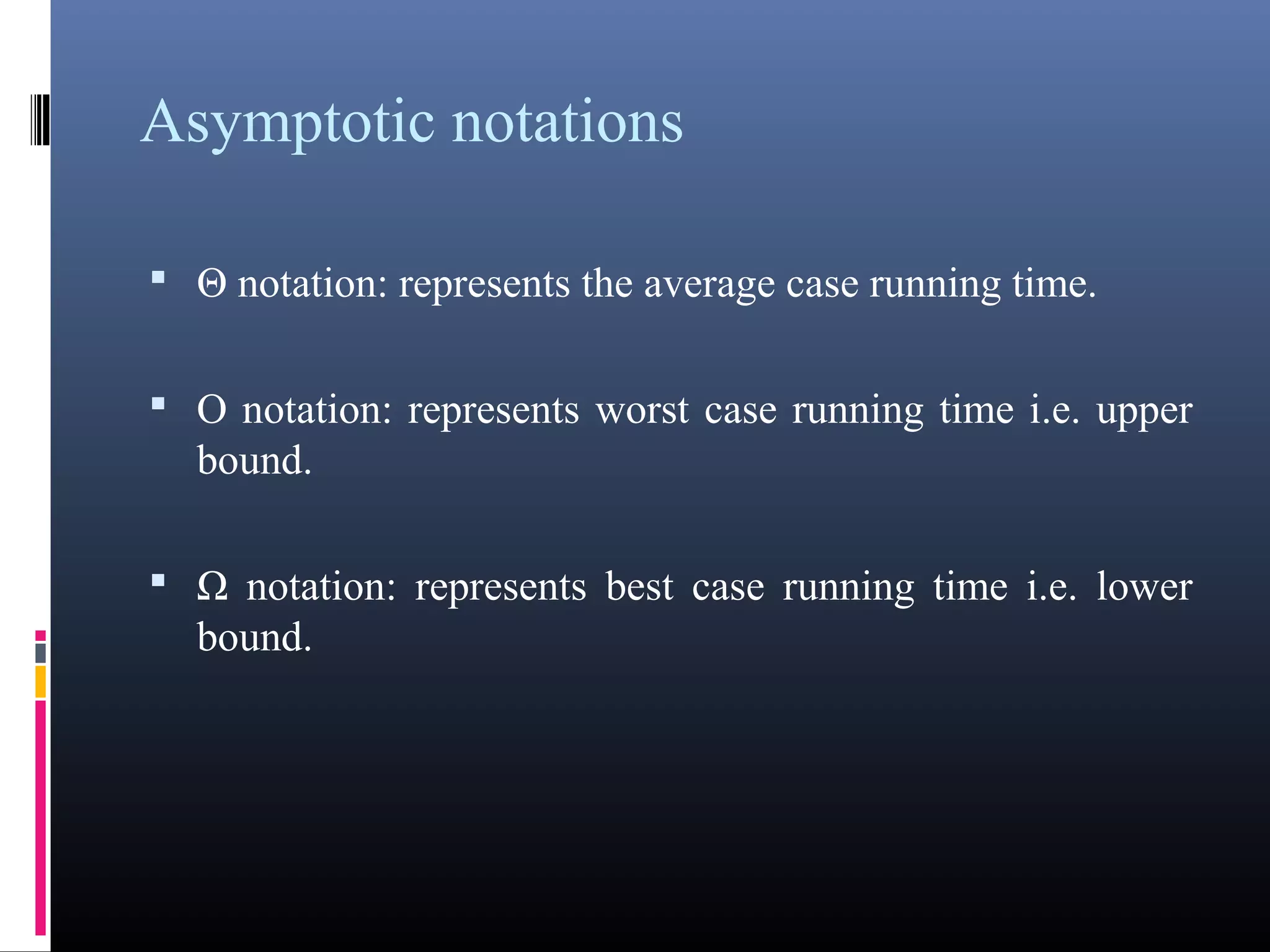 Asymptotic notations 
• Θ notation: represents the average case running time. 
• O notation: represents worst case running time i.e. upper 
bound. 
• Ω notation: represents best case running time i.e. lower 
bound. 
 