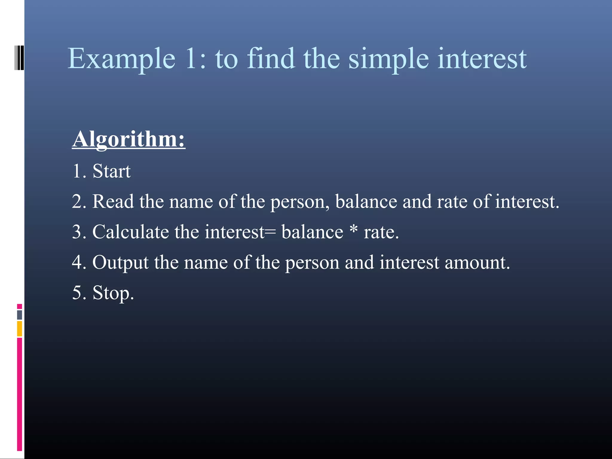Example 1: to find the simple interest 
Algorithm: 
1. Start 
2. Read the name of the person, balance and rate of interest. 
3. Calculate the interest= balance * rate. 
4. Output the name of the person and interest amount. 
5. Stop. 
 