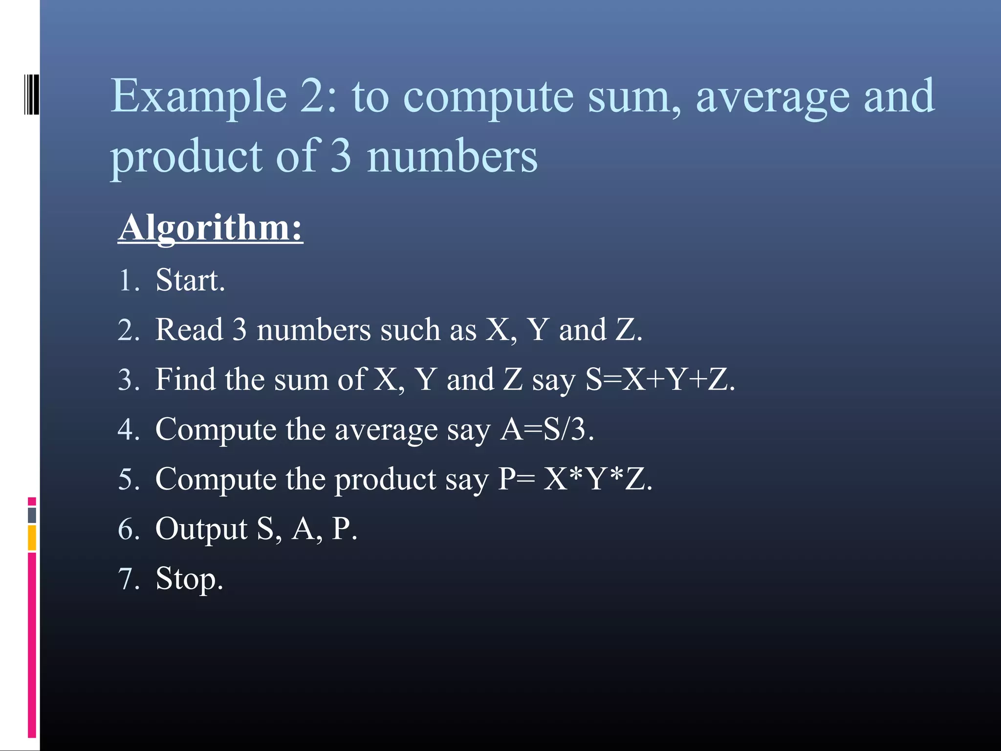 Example 2: to compute sum, average 
and product of 3 numbers 
Algorithm: 
1.Start. 
2.Read 3 numbers such as X, Y and Z. 
3.Find the sum of X, Y and Z say S=X+Y+Z. 
4.Compute the average say A=S/3. 
5.Compute the product say P= X*Y*Z. 
6.Output S, A, P. 
7.Stop. 
 