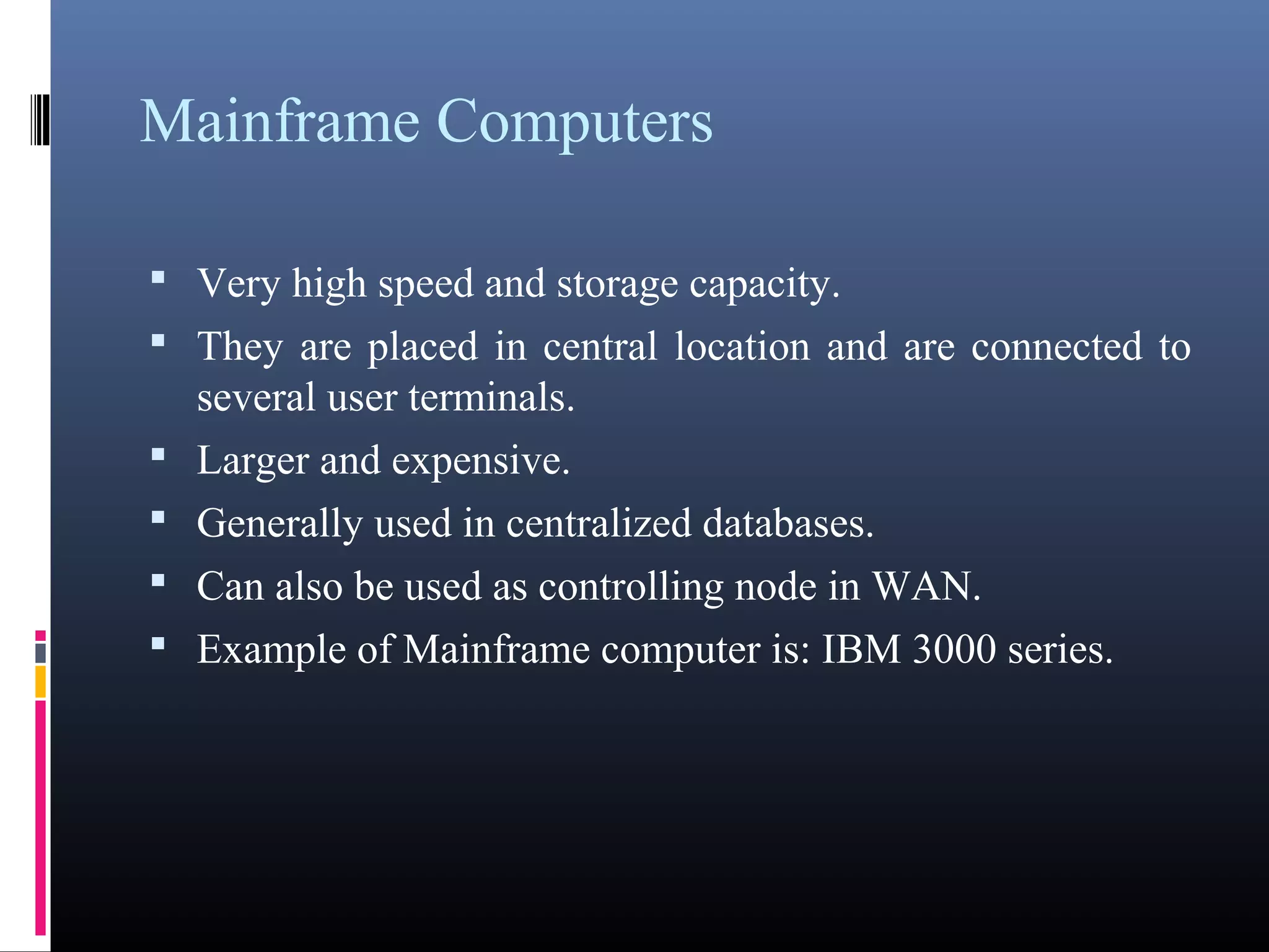 Mainframe Computers 
• Very high speed and storage capacity. 
• They are placed in central location and are connected to 
several user terminals. 
• Larger and expensive. 
• Generally used in centralized databases. 
• Can also be used as controlling node in WAN. 
• Example of Mainframe computer is: IBM 3000 series. 
 
