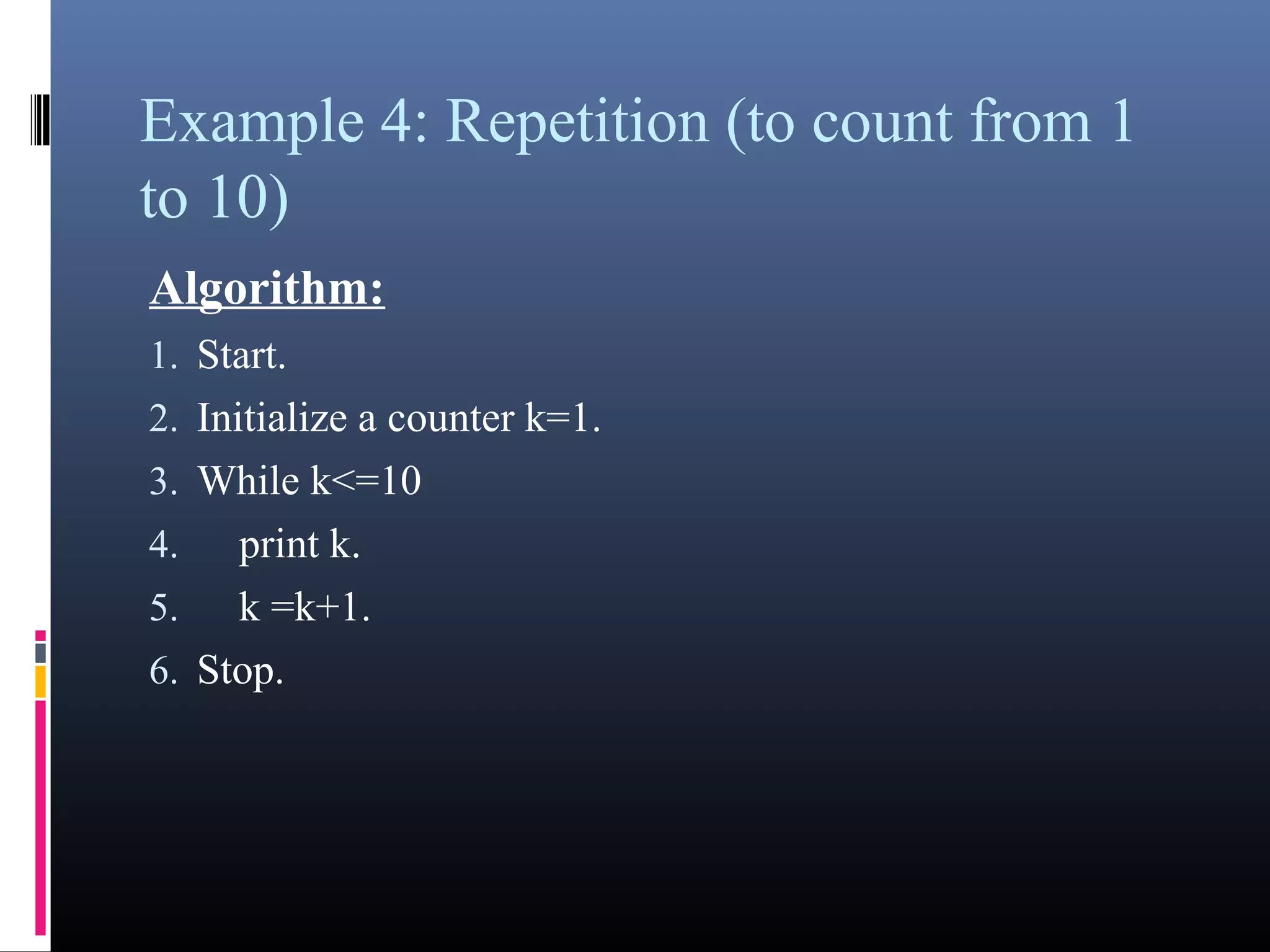 Example 4: Repetition (to count from 1 
to 10) 
Algorithm: 
1.Start. 
2.Initialize a counter k=1. 
3.While k<=10 
4. print k. 
5. k =k+1. 
6.Stop. 
 