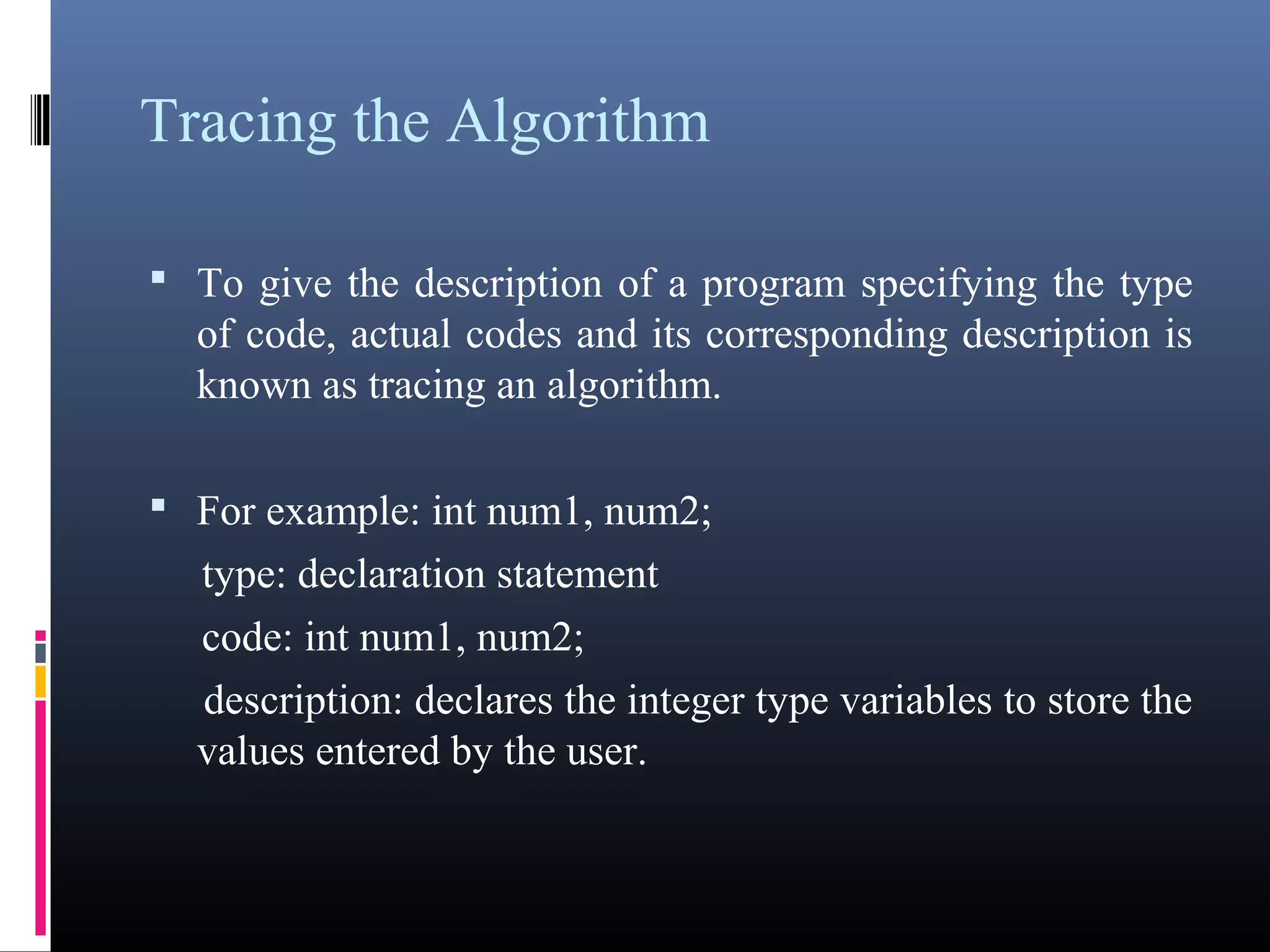 Tracing the Algorithm 
• To give the description of a program specifying the type 
of code, actual codes and its corresponding description is 
known as tracing an algorithm. 
• For example: int num1, num2; 
type: declaration statement 
code: int num1, num2; 
description: declares the integer type variables to store 
the values entered by the user. 
 