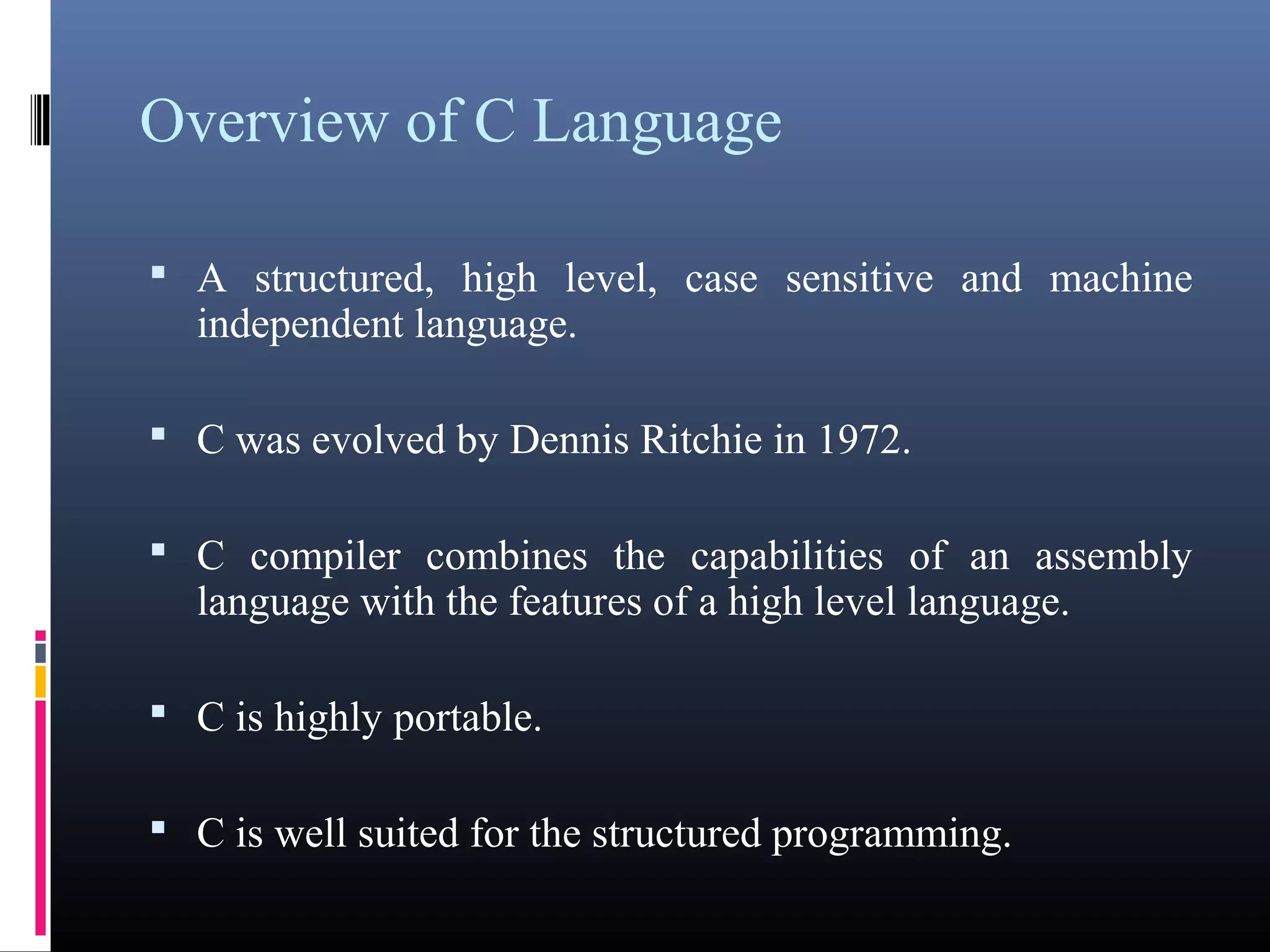 Overview of C Language 
 A structured, high level, case sensitive and machine 
independent language. 
 C was evolved by Dennis Ritchie in 1972. 
 C compiler combines the capabilities of an assembly 
language with the features of a high level language. 
 C is highly portable. 
 C is well suited for the structured programming. 
 