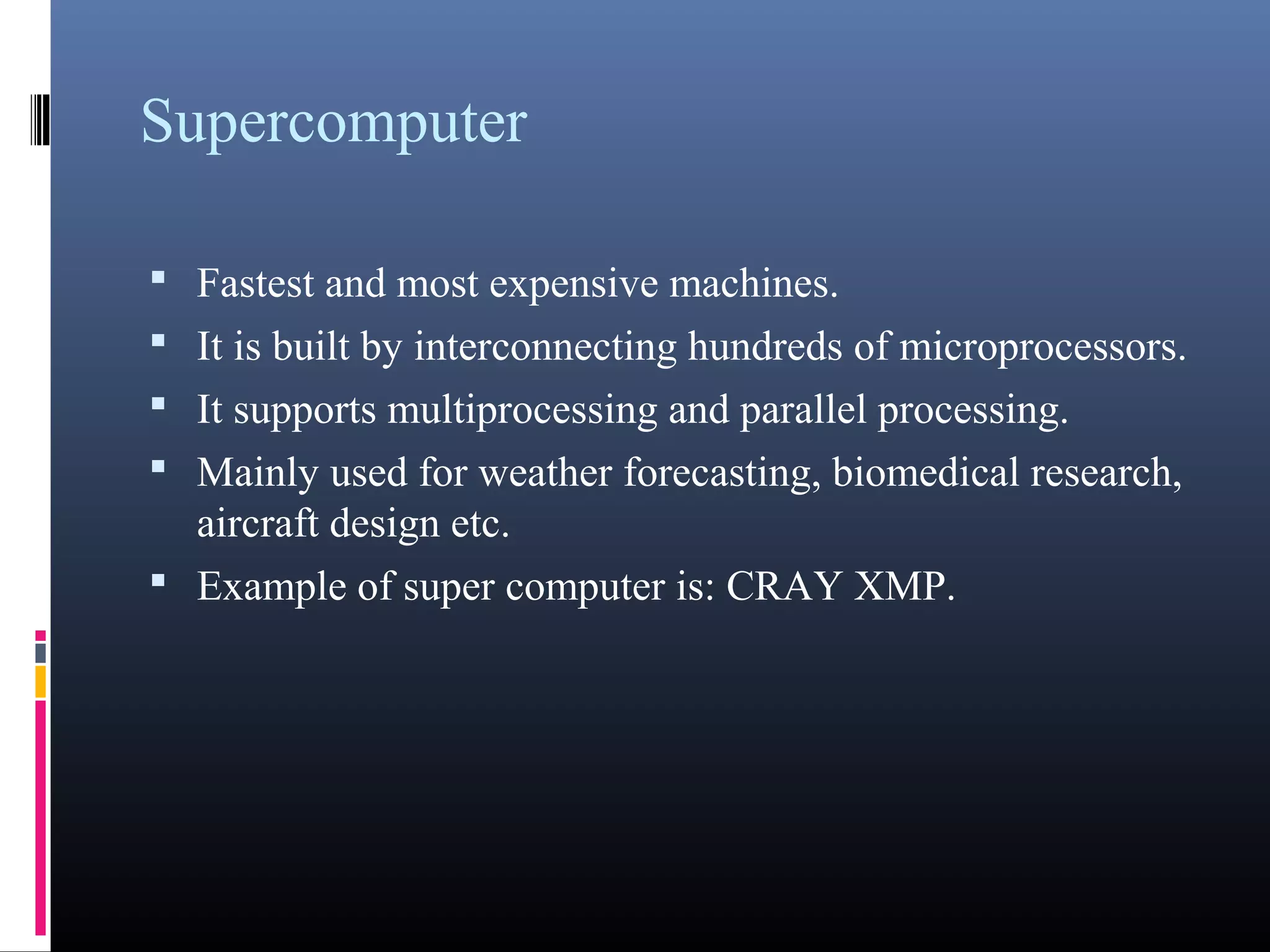 Supercomputer 
• Fastest and most expensive machines. 
• It is built by interconnecting hundreds of 
microprocessors. 
• It supports multiprocessing and parallel processing. 
• Mainly used for weather forecasting, biomedical 
research, aircraft design etc. 
• Example of super computer is: CRAY XMP. 
 
