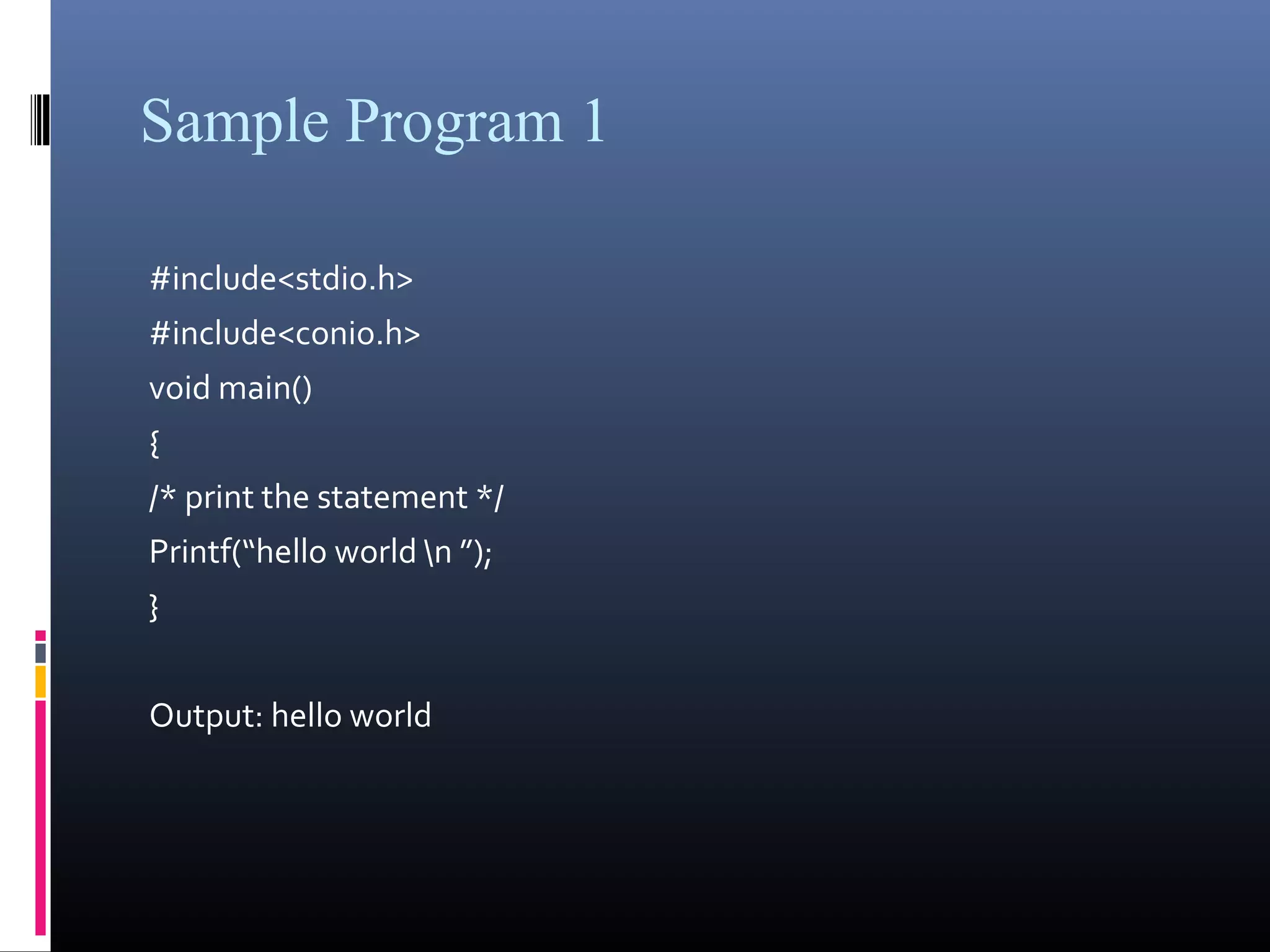 Sample Program 1 
#include<stdio.h> 
#include<conio.h> 
void main() 
{ 
/* print the statement */ 
Printf(“hello world n ”); 
} 
Output: hello world 
 