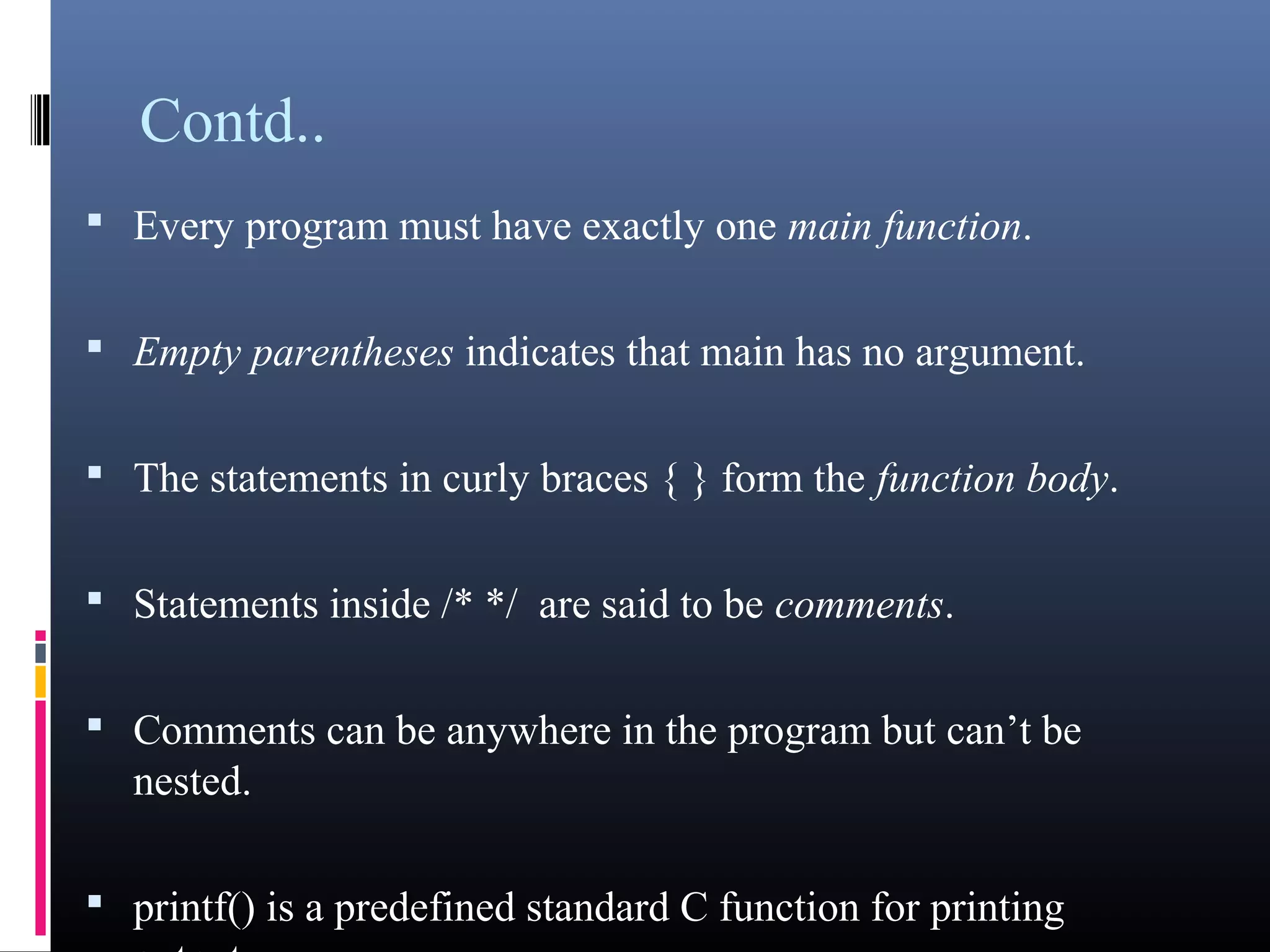 Contd.. 
• Every program must have exactly one main function. 
• Empty parentheses indicates that main has no argument. 
• The statements in curly braces { } form the function body. 
• Statements inside /* */ are said to be comments. 
• Comments can be anywhere in the program but can’t be 
nested. 
• printf() is a predefined standard C function for printing output. 
 