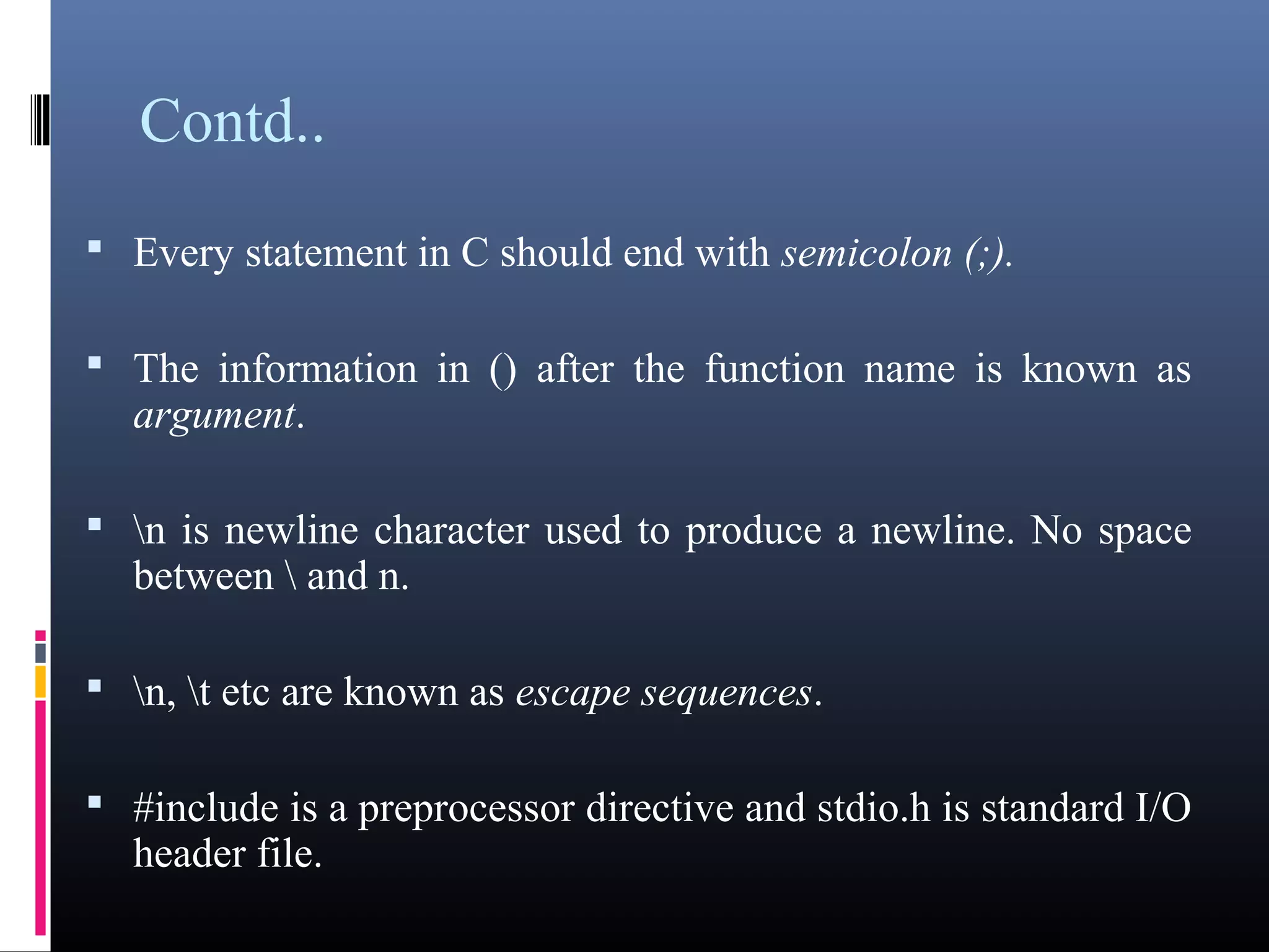 Contd.. 
 Every statement in C should end with semicolon (;). 
 The information in () after the function name is known as 
argument. 
 n is newline character used to produce a newline. No space 
between  and n. 
 n, t etc are known as escape sequences. 
 #include is a preprocessor directive and stdio.h is standard I/O 
header file. 
 