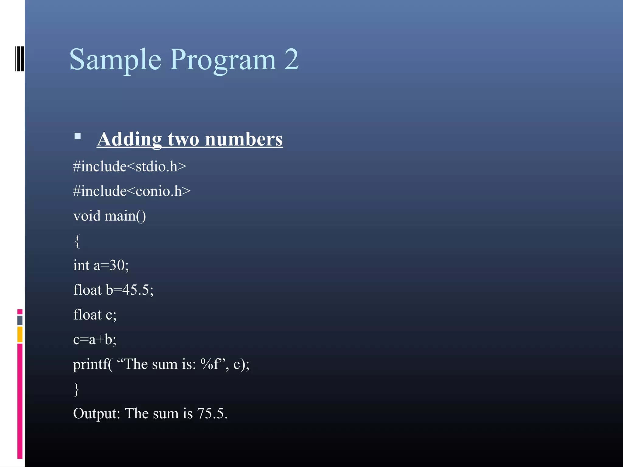 Sample Program 2 
• Adding two numbers 
#include<stdio.h> 
#include<conio.h> 
void main() 
{ 
int a=30; 
float b=45.5; 
float c; 
c=a+b; 
printf( “The sum is: %f”, c); 
} 
Output: The sum is 75.5. 
 