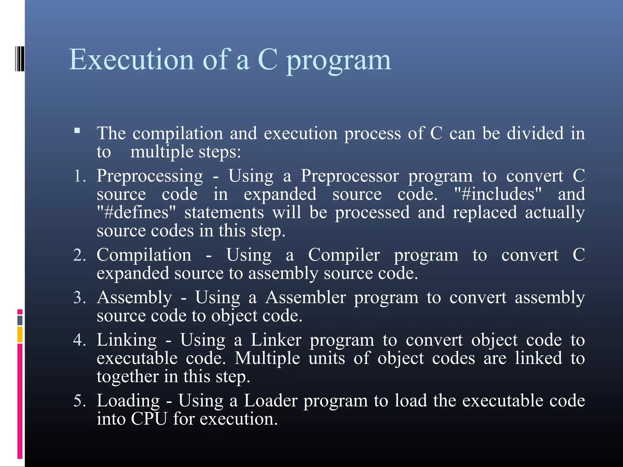 Execution of a C program 
 The compilation and execution process of C can be divided in 
to multiple steps: 
1.Preprocessing - Using a Preprocessor program to convert C 
source code in expanded source code. "#includes" and 
"#defines" statements will be processed and replaced actually 
source codes in this step. 
2.Compilation - Using a Compiler program to convert C 
expanded source to assembly source code. 
3.Assembly - Using a Assembler program to convert assembly 
source code to object code. 
4.Linking - Using a Linker program to convert object code to 
executable code. Multiple units of object codes are linked to 
together in this step. 
5.Loading - Using a Loader program to load the executable code 
into CPU for execution. 
