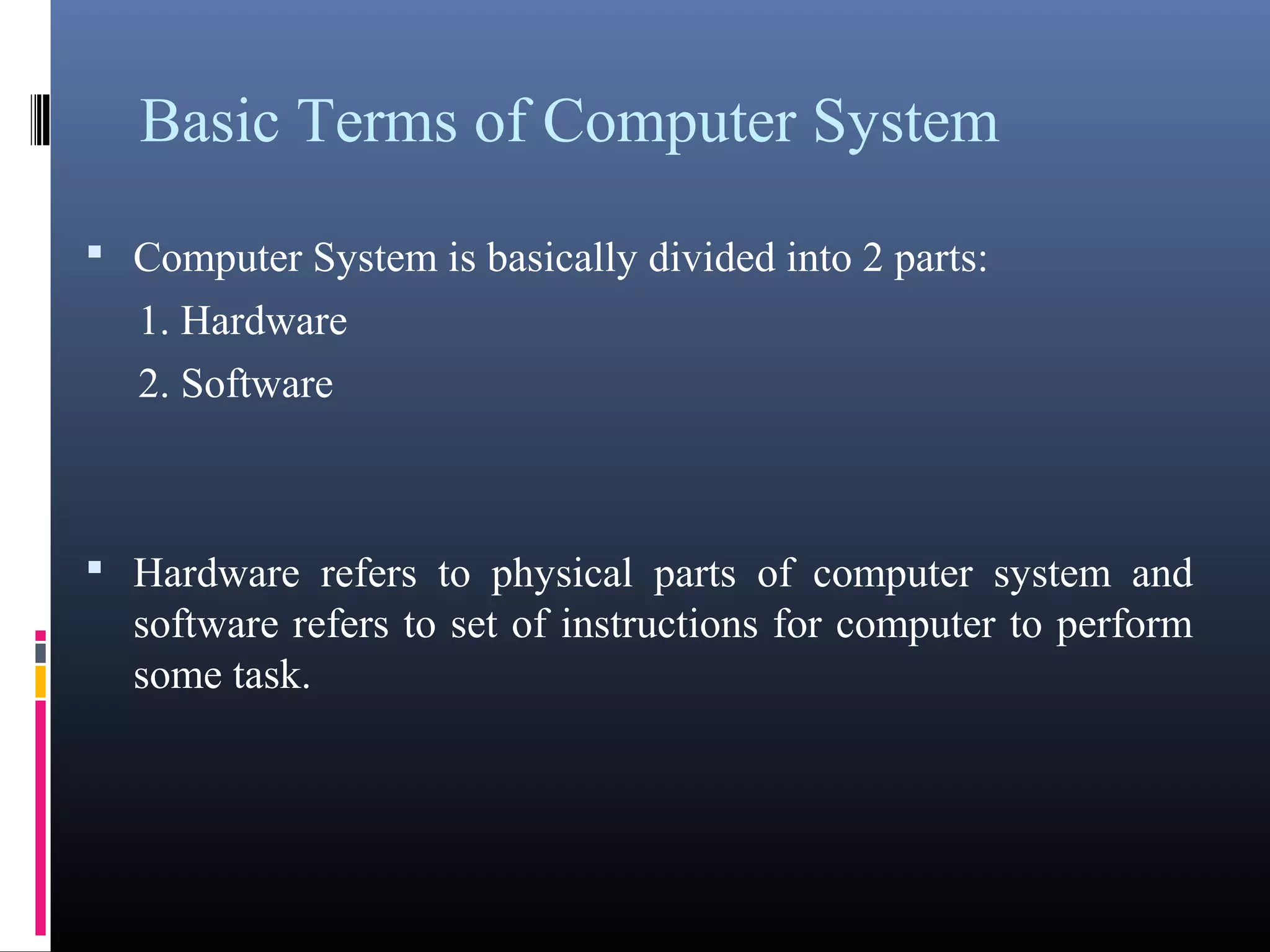 Basic Terms of Computer System 
• Computer System is basically divided into 2 parts: 
1. Hardware 
2. Software 
• Hardware refers to physical parts of computer system and 
software refers to set of instructions for computer to perform 
some task. 
 