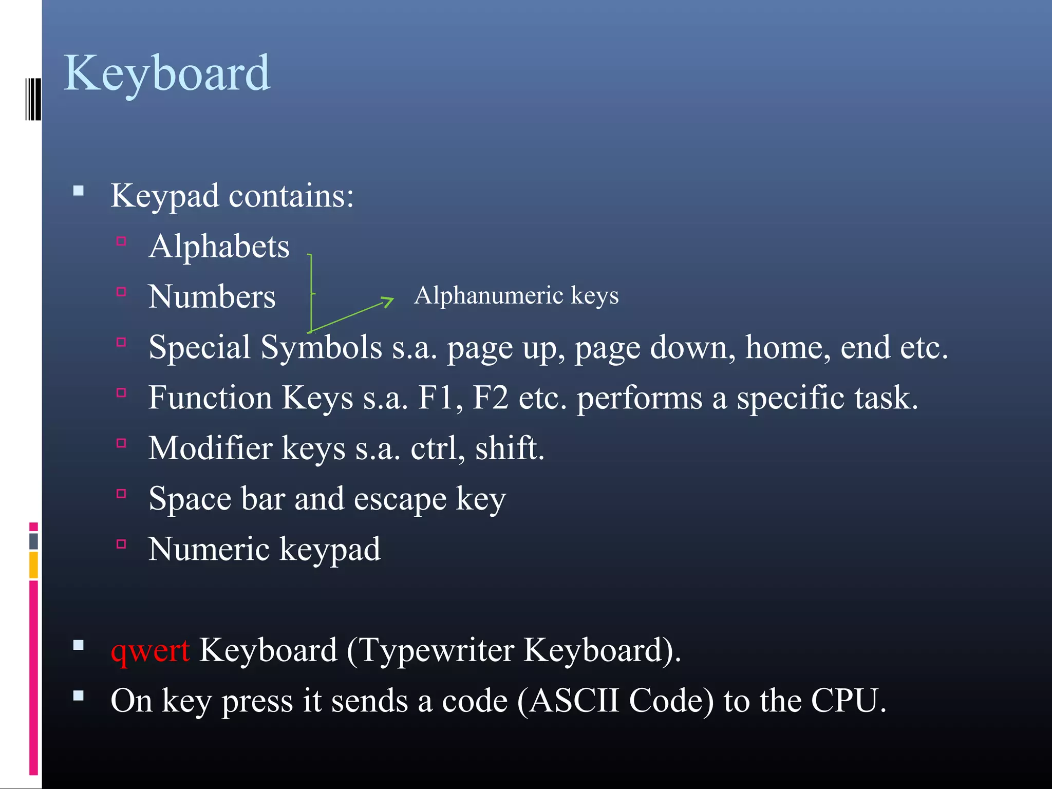 Keyboard 
• Keypad contains: 
• Alphabets 
• Numbers 
Alphanumeric keys 
• Special Symbols s.a. page up, page down, home, end etc. 
• Function Keys s.a. F1, F2 etc. performs a specific task. 
• Modifier keys s.a. ctrl, shift. 
• Space bar and escape key 
• Numeric keypad 
• qwert Keyboard (Typewriter Keyboard). 
• On key press it sends a code (ASCII Code) to the CPU. 
 