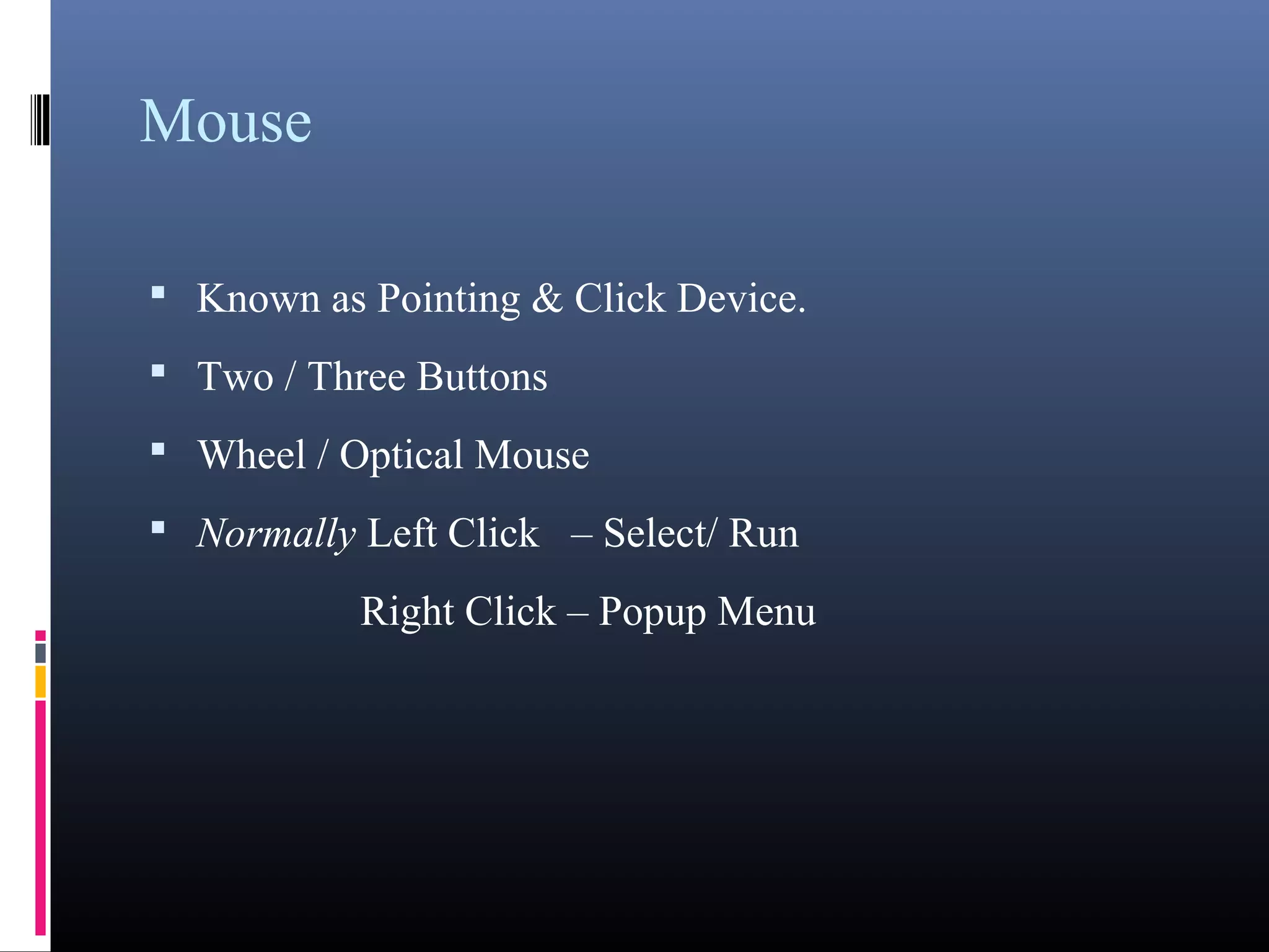 Mouse 
• Known as Pointing & Click Device. 
• Two / Three Buttons 
• Wheel / Optical Mouse 
• Normally Left Click – Select/ Run 
Right Click – Popup Menu 
 