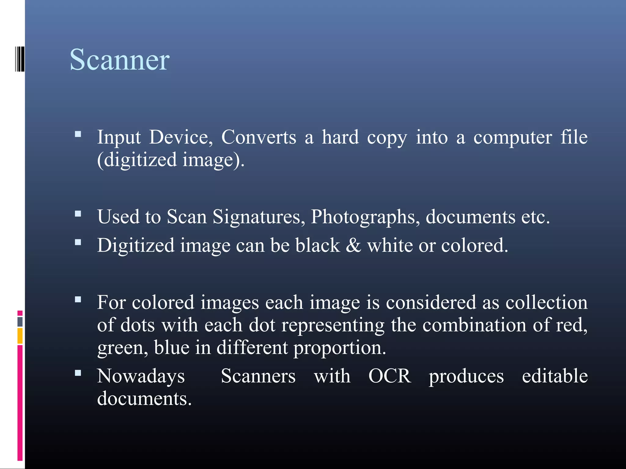 Scanner 
 Input Device, Converts a hard copy into a computer file 
(digitized image). 
 Used to Scan Signatures, Photographs, documents etc. 
 Digitized image can be black & white or colored. 
 For colored images each image is considered as 
collection of dots with each dot representing the 
combination of red, green, blue in different proportion. 
 Nowadays Scanners with OCR produces editable 
documents. 
 