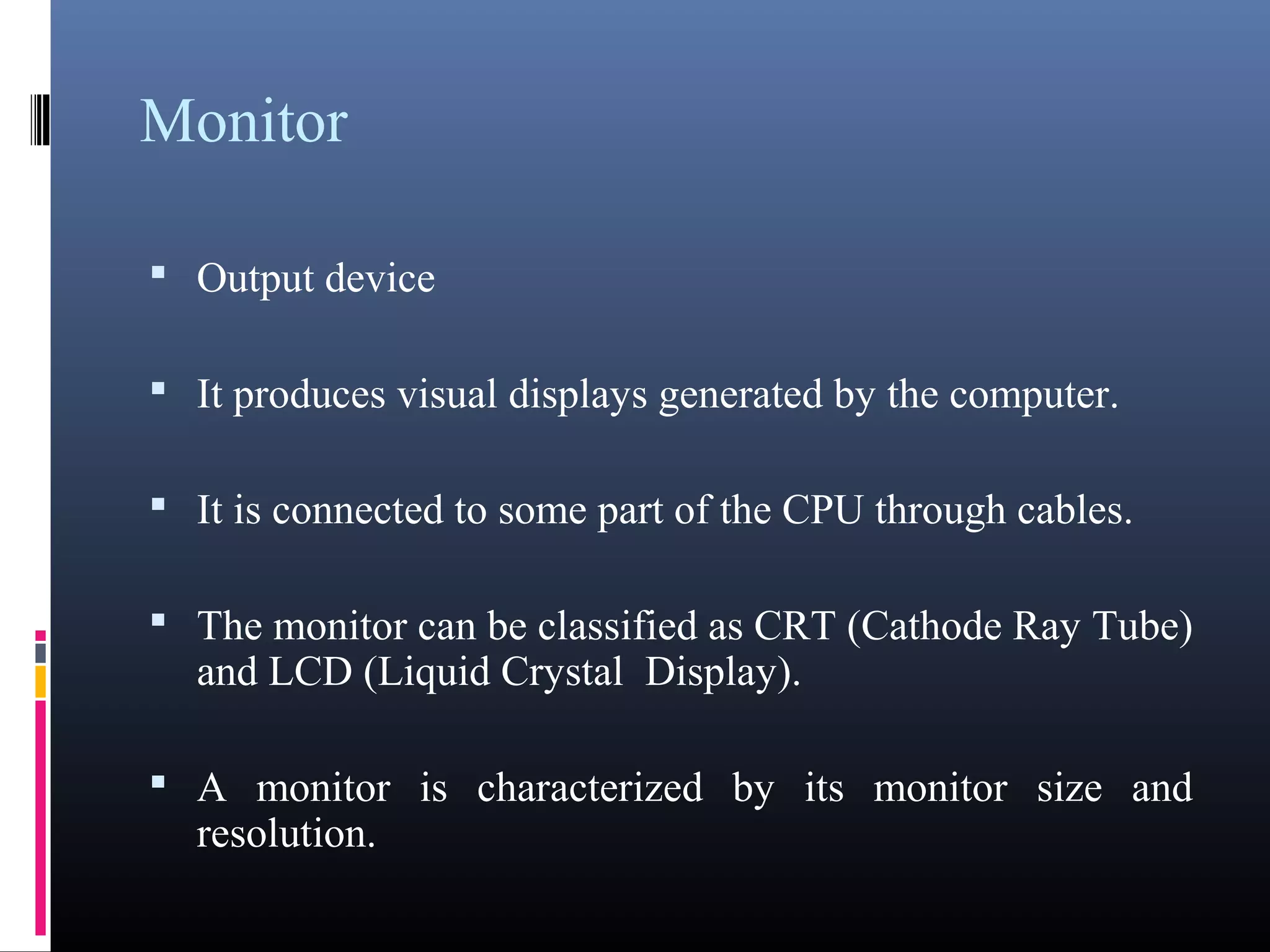 Monitor 
 Output device 
 It produces visual displays generated by the computer. 
 It is connected to some part of the CPU through cables. 
 The monitor can be classified as CRT (Cathode Ray 
Tube) and LCD (Liquid Crystal Display). 
 A monitor is characterized by its monitor size and 
resolution. 
 