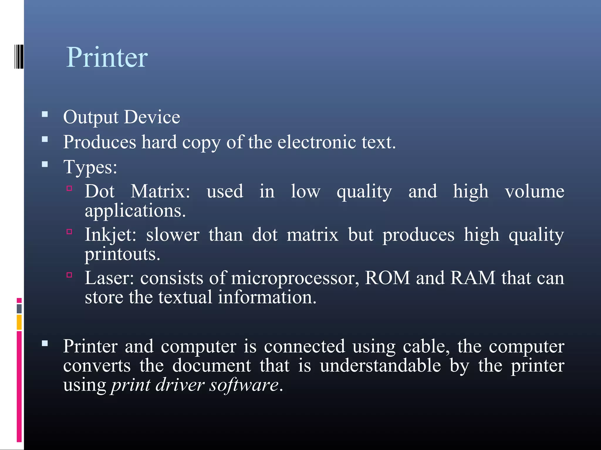 Printer 
 Output Device 
 Produces hard copy of the electronic text. 
 Types: 
 Dot Matrix: used in low quality and high volume 
applications. 
 Inkjet: slower than dot matrix but produces high quality 
printouts. 
 Laser: consists of microprocessor, ROM and RAM that can 
store the textual information. 
 Printer and computer is connected using cable, the computer 
converts the document that is understandable by the printer 
using print driver software. 
 