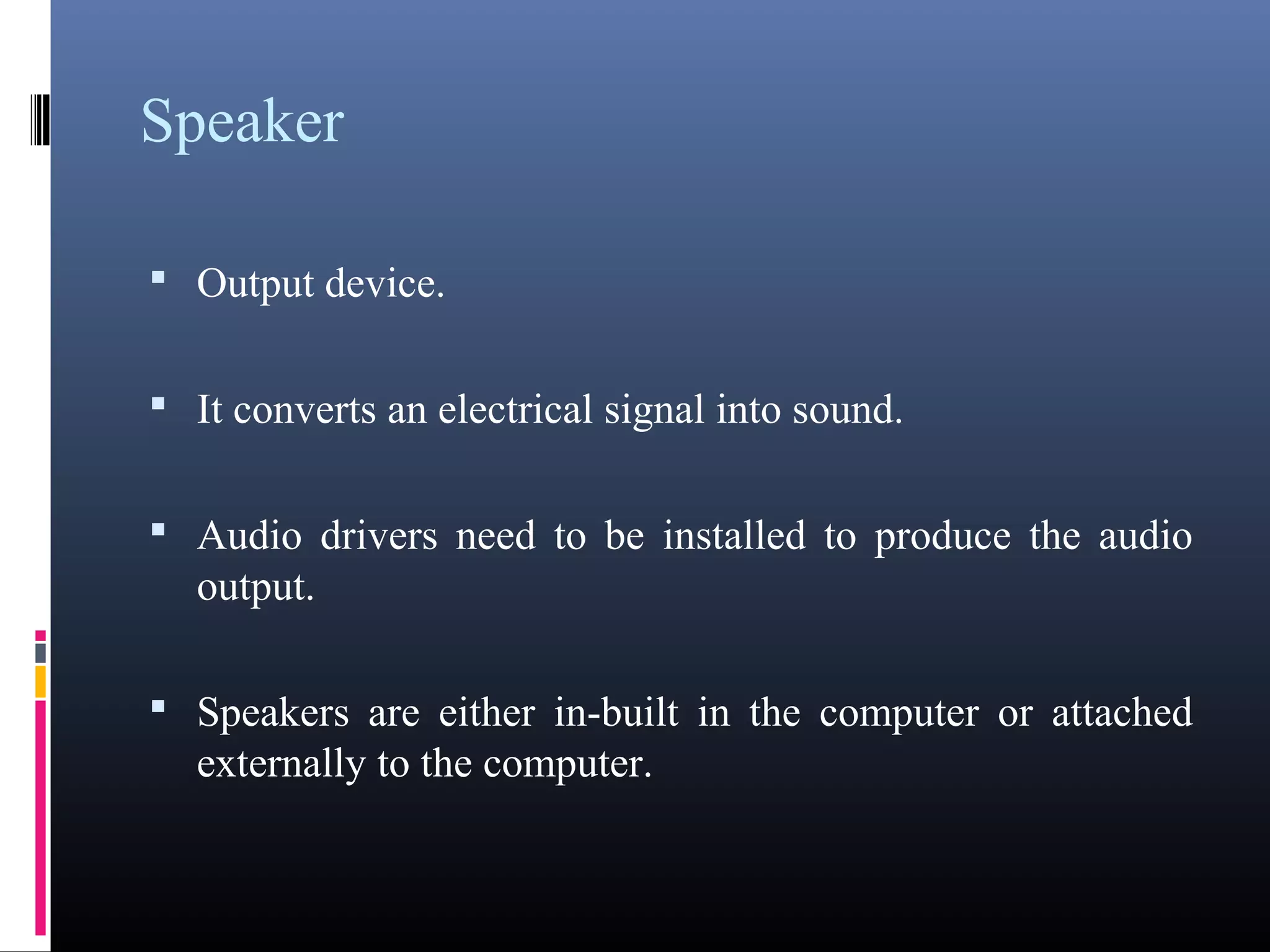 Speaker 
• Output device. 
• It converts an electrical signal into sound. 
• Audio drivers need to be installed to produce the audio 
output. 
• Speakers are either in-built in the computer or attached 
externally to the computer. 
 