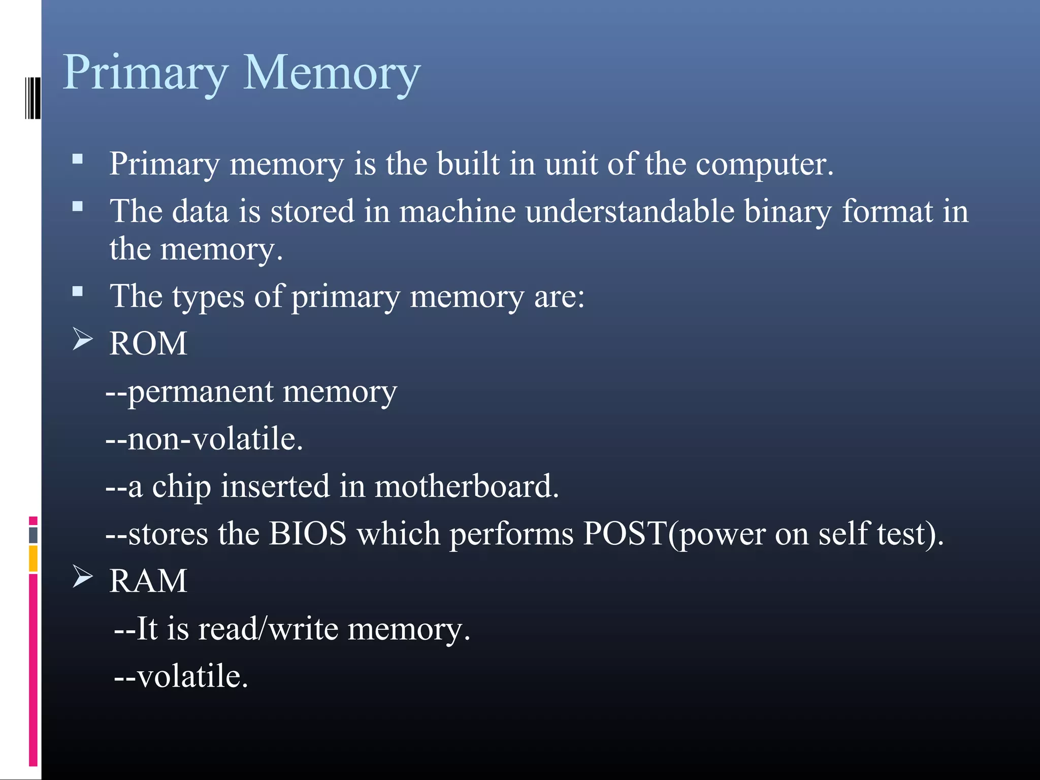 Primary Memory 
 Primary memory is the built in unit of the computer. 
 The data is stored in machine understandable binary format in 
the memory. 
 The types of primary memory are: 
ROM 
--permanent memory 
--non-volatile. 
--a chip inserted in motherboard. 
--stores the BIOS which performs POST(power on self test). 
RAM 
--It is read/write memory. 
--volatile. 
 