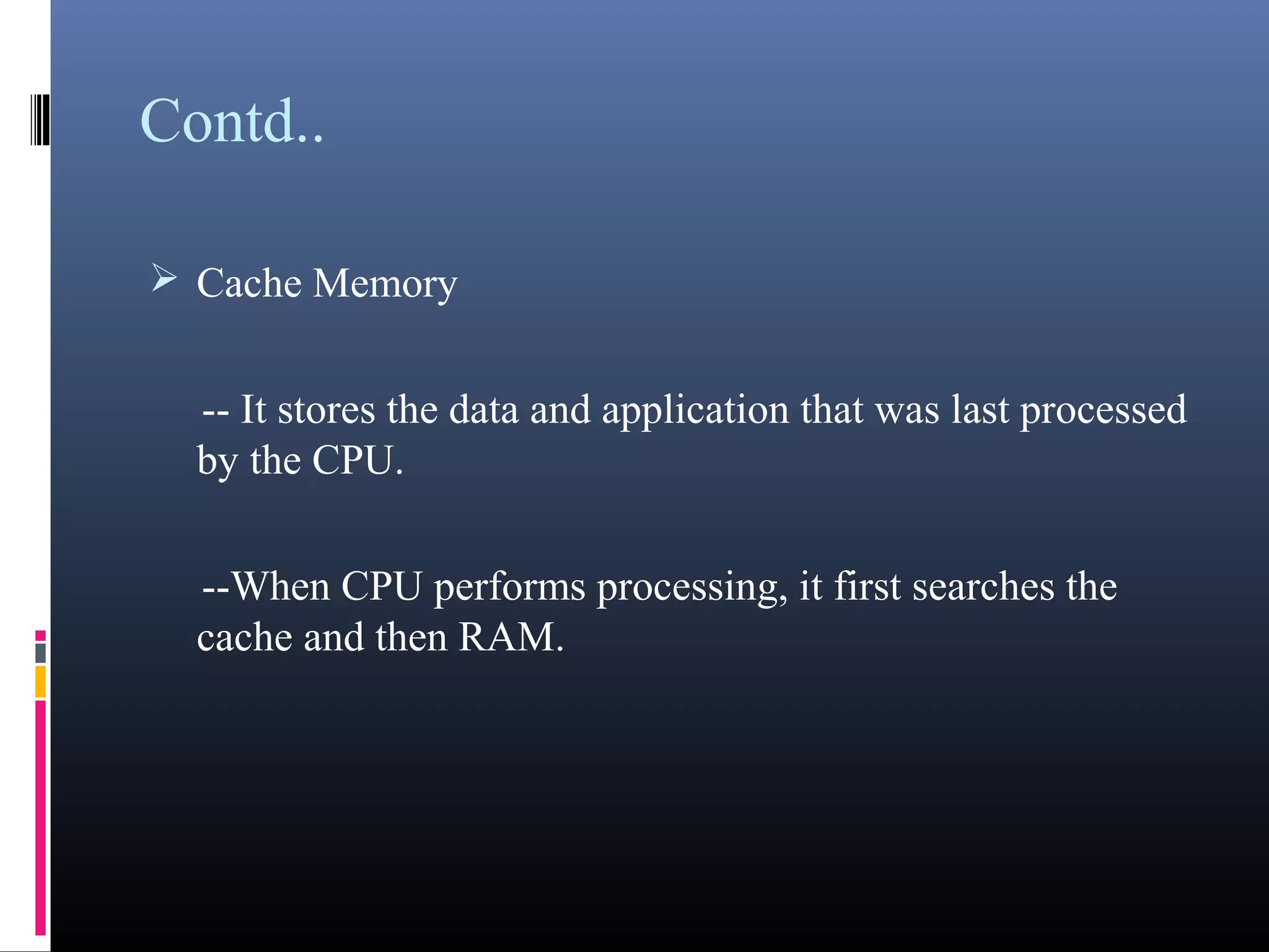 Contd.. 
Cache Memory 
-- It stores the data and application that was last 
processed by the CPU. 
--When CPU performs processing, it first searches the 
cache and then RAM. 
 
