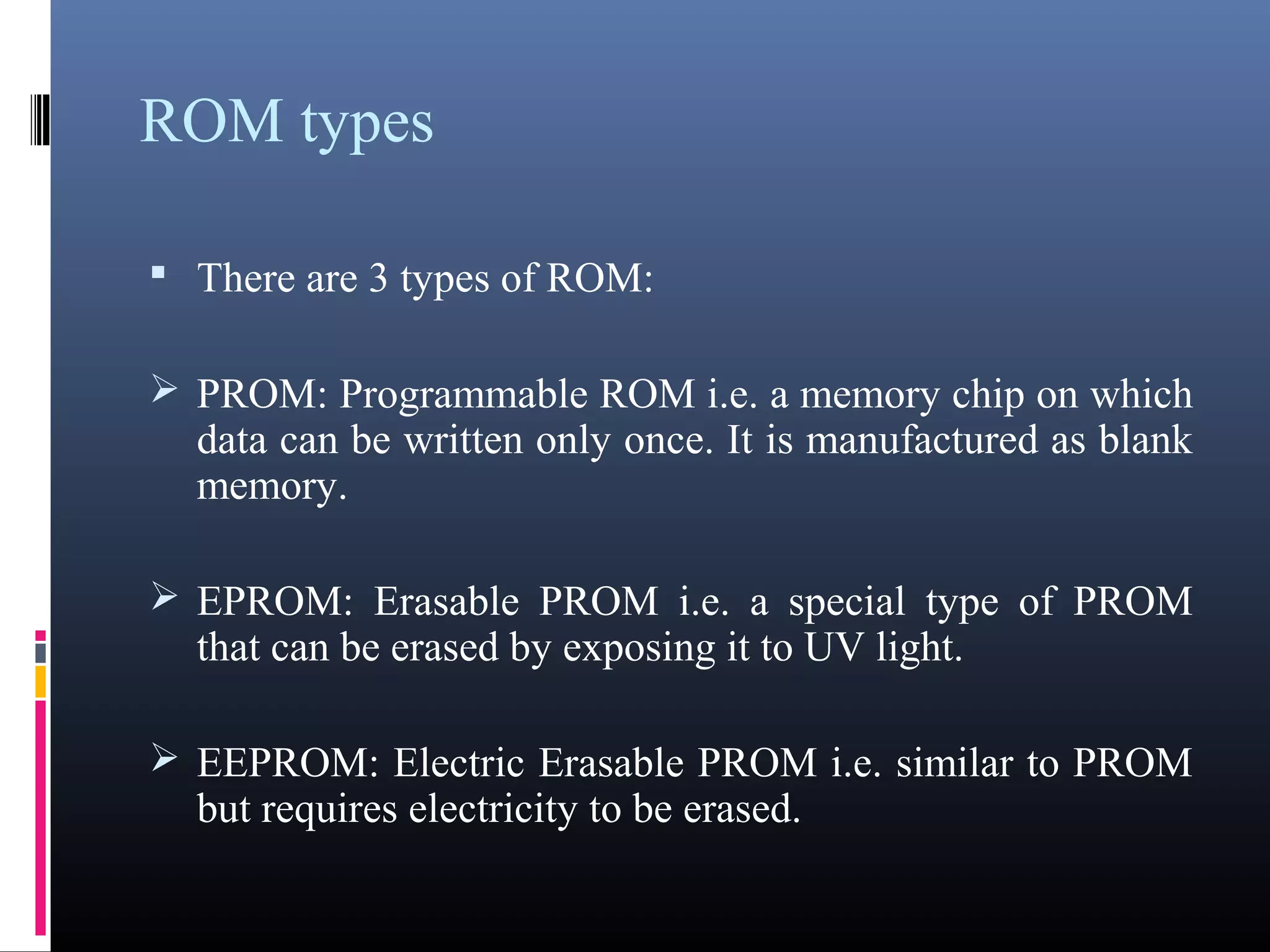 ROM types 
 There are 3 types of ROM: 
PROM: Programmable ROM i.e. a memory chip on 
which data can be written only once. It is manufactured 
as blank memory. 
EPROM: Erasable PROM i.e. a special type of PROM 
that can be erased by exposing it to UV light. 
EEPROM: Electric Erasable PROM i.e. similar to 
PROM but requires electricity to be erased. 
 