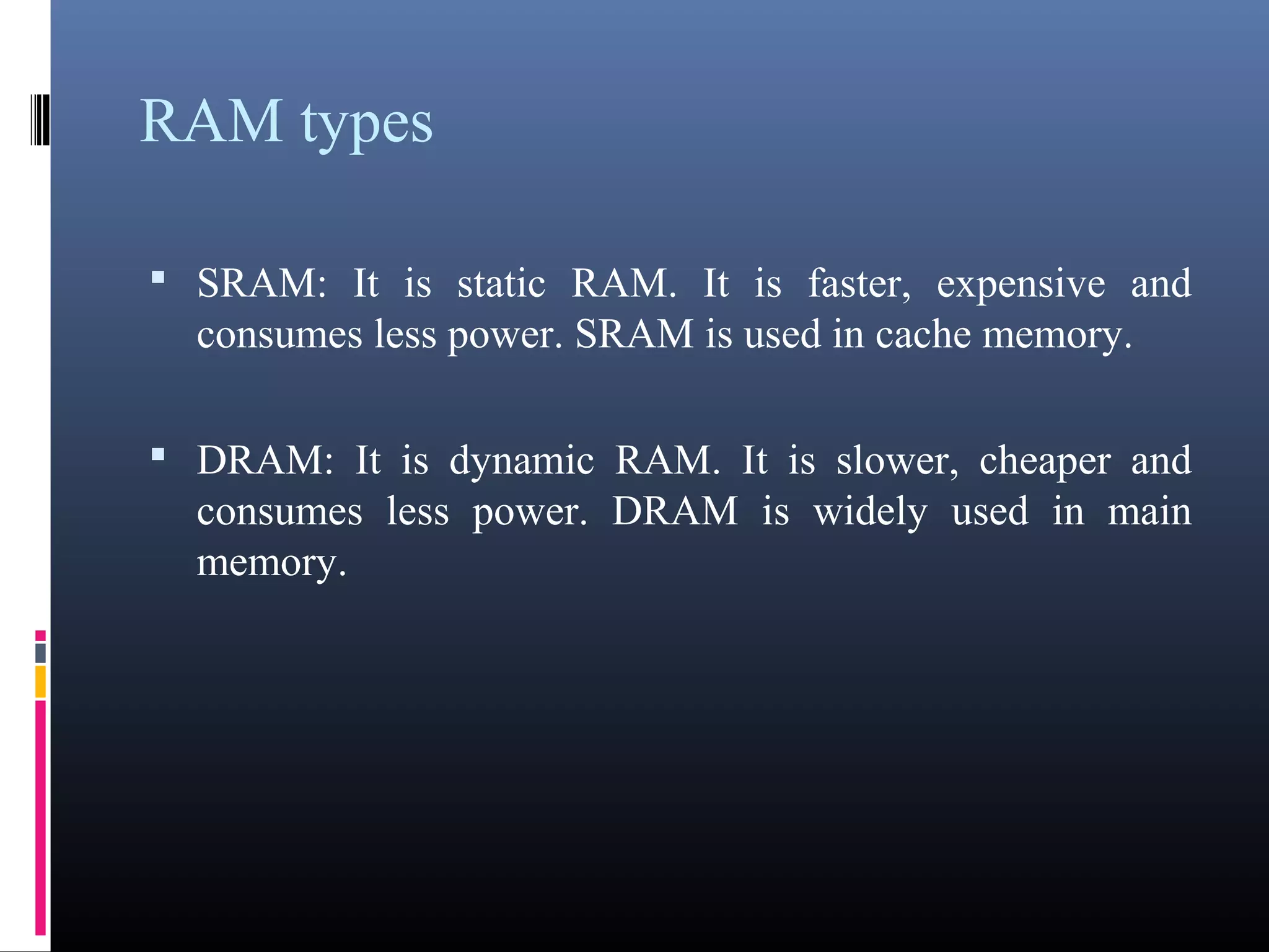 RAM types 
• SRAM: It is static RAM. It is faster, expensive and 
consumes less power. SRAM is used in cache memory. 
• DRAM: It is dynamic RAM. It is slower, cheaper and 
consumes less power. DRAM is widely used in main 
memory. 
 