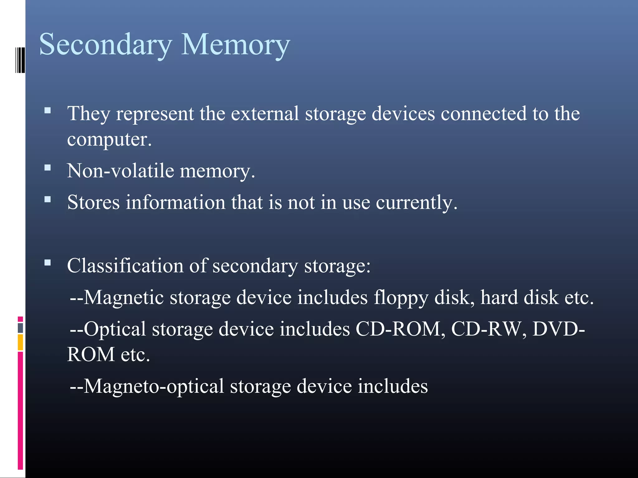 Secondary Memory 
• They represent the external storage devices connected to the 
computer. 
• Non-volatile memory. 
• Stores information that is not in use currently. 
• Classification of secondary storage: 
--Magnetic storage device includes floppy disk, hard disk etc. 
--Optical storage device includes CD-ROM, CD-RW, DVD-ROM 
etc. 
--Magneto-optical storage device includes 
 