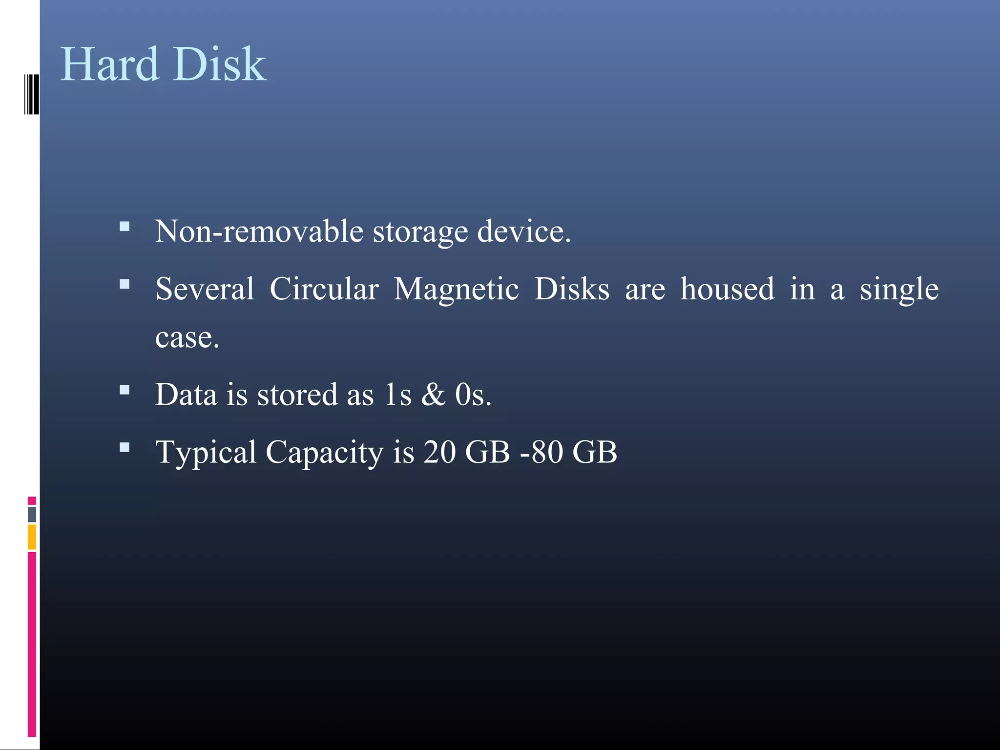 Hard Disk 
• Non-removable storage device. 
• Several Circular Magnetic Disks are housed in a single 
case. 
• Data is stored as 1s & 0s. 
• Typical Capacity is 20 GB -80 GB 
 