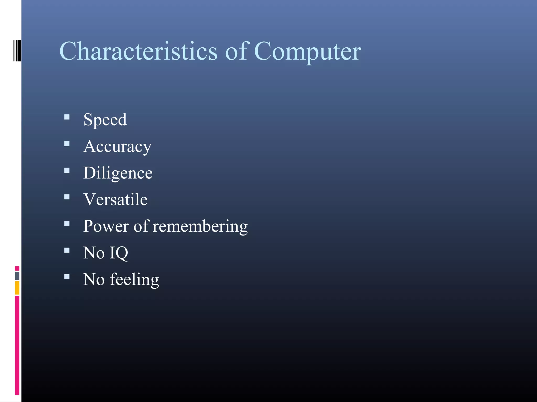Characteristics of Computer 
• Speed 
• Accuracy 
• Diligence 
• Versatile 
• Power of remembering 
• No IQ 
• No feeling 
 