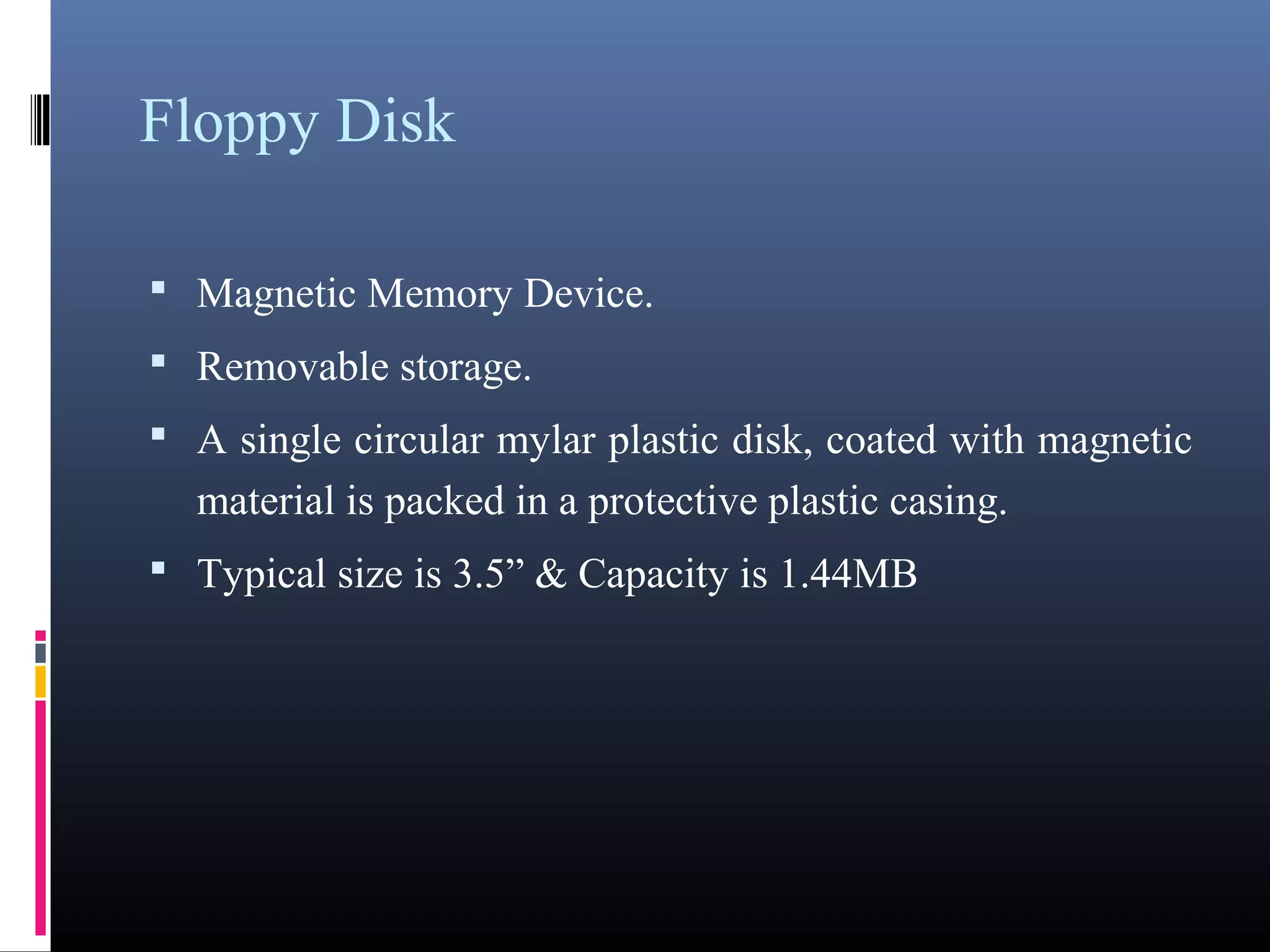Floppy Disk 
• Magnetic Memory Device. 
• Removable storage. 
• A single circular mylar plastic disk, coated with magnetic 
material is packed in a protective plastic casing. 
• Typical size is 3.5” & Capacity is 1.44MB 
 