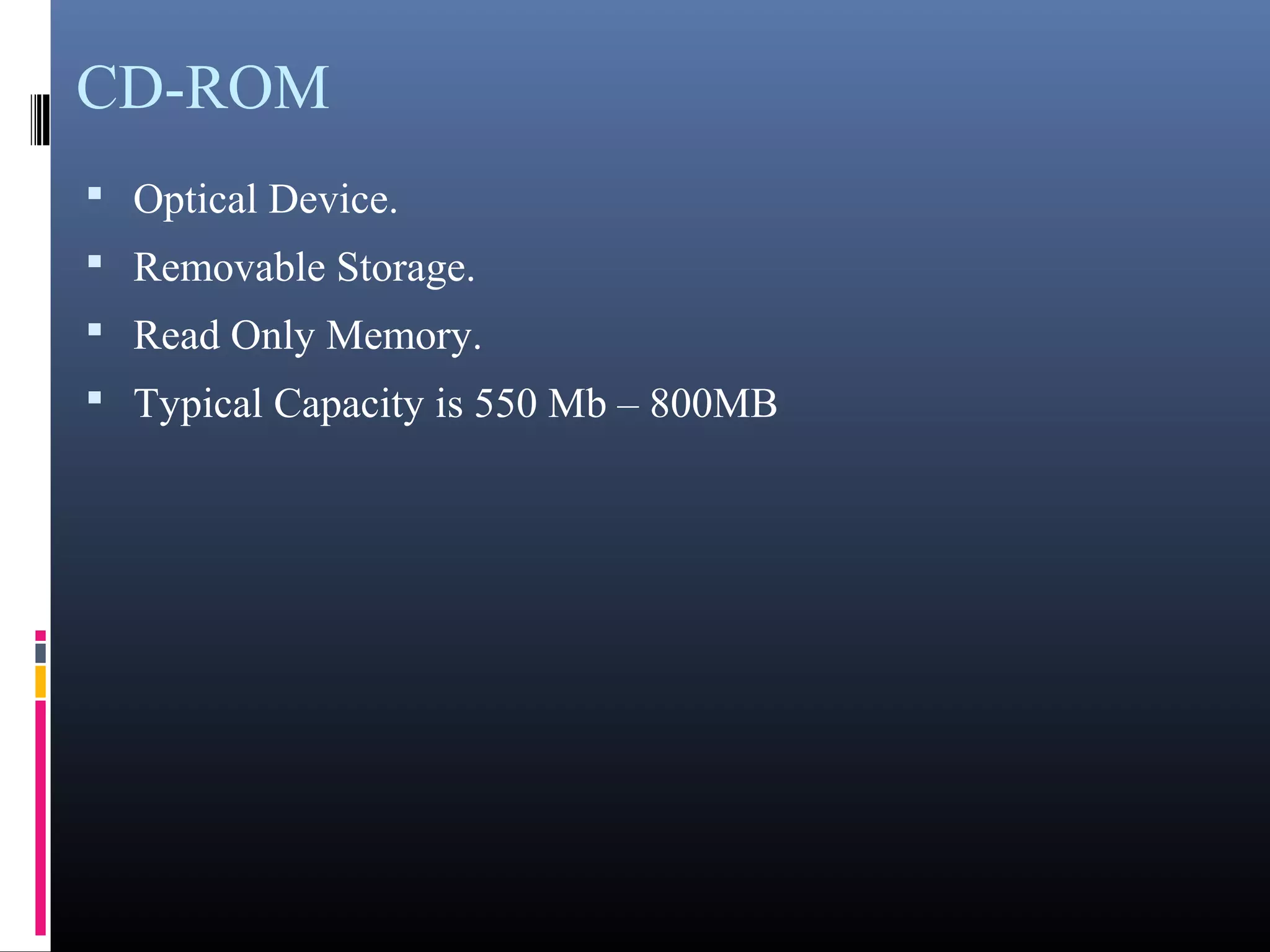 CD-ROM 
• Optical Device. 
• Removable Storage. 
• Read Only Memory. 
• Typical Capacity is 550 Mb – 800MB 
 