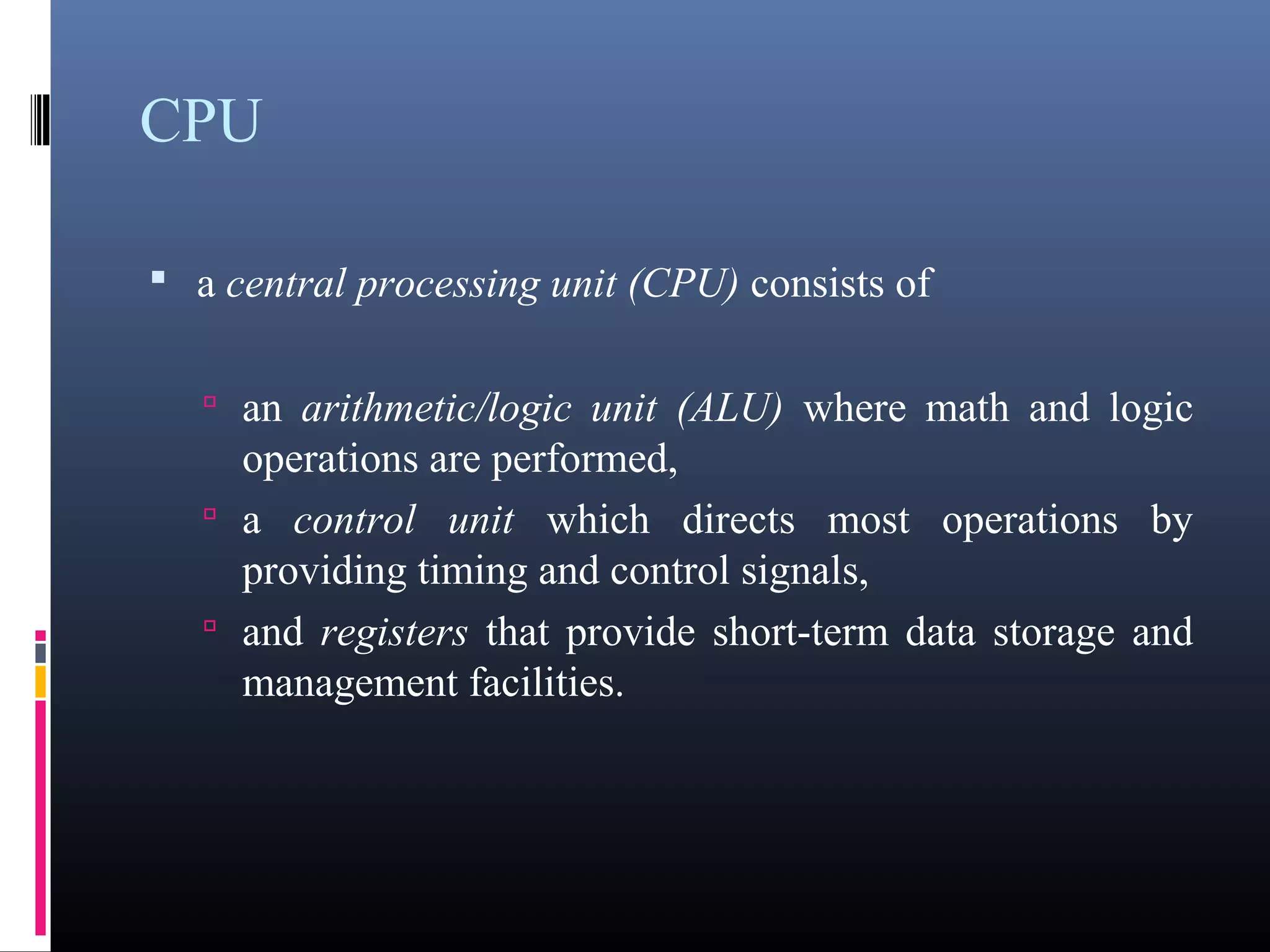 CPU 
• a central processing unit (CPU) consists of 
• an arithmetic/logic unit (ALU) where math and logic 
operations are performed, 
• a control unit which directs most operations by 
providing timing and control signals, 
• and registers that provide short-term data storage and 
management facilities. 
 