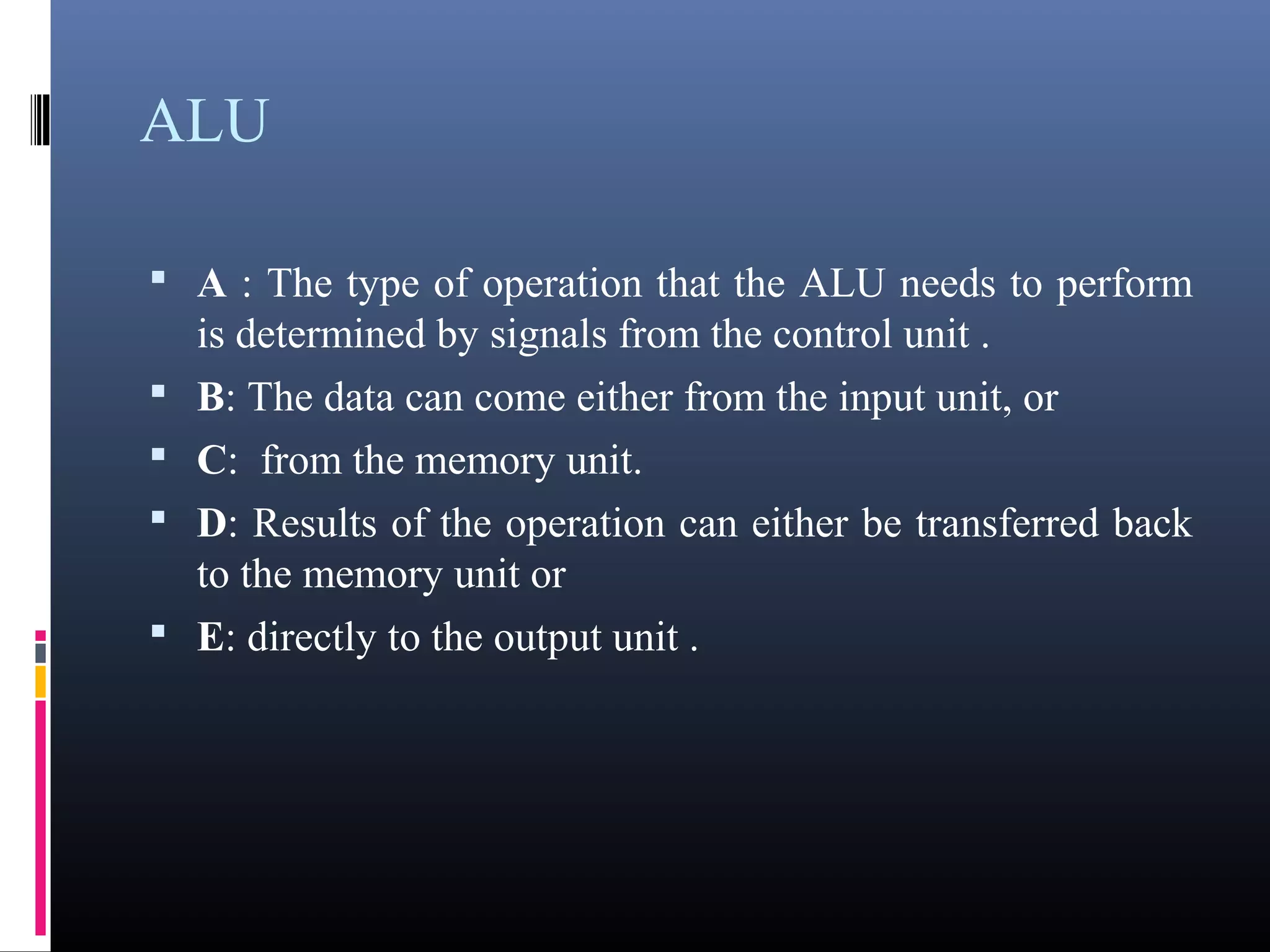 ALU 
• A : The type of operation that the ALU needs to perform 
is determined by signals from the control unit . 
• B: The data can come either from the input unit, or 
• C: from the memory unit. 
• D: Results of the operation can either be transferred back 
to the memory unit or 
• E: directly to the output unit . 
 