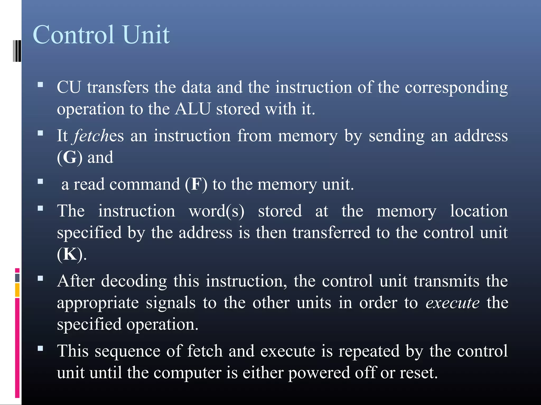 Control Unit 
• CU transfers the data and the instruction of the corresponding 
operation to the ALU stored with it. 
• It fetches an instruction from memory by sending an address 
(G) and 
• a read command (F) to the memory unit. 
• The instruction word(s) stored at the memory location 
specified by the address is then transferred to the control unit 
(K). 
• After decoding this instruction, the control unit transmits the 
appropriate signals to the other units in order to execute the 
specified operation. 
• This sequence of fetch and execute is repeated by the control 
unit until the computer is either powered off or reset. 
 