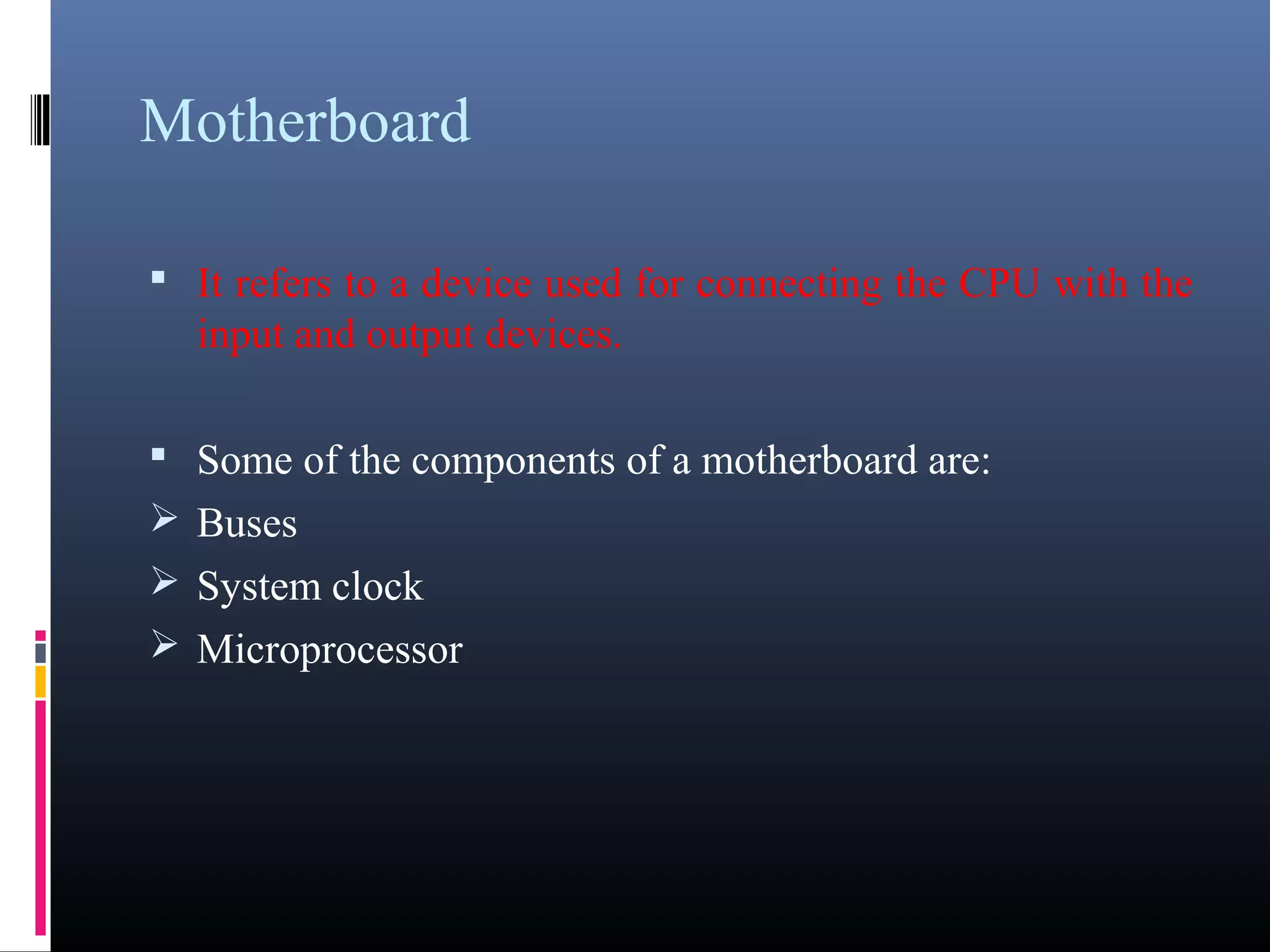 Motherboard 
• It refers to a device used for connecting the CPU with the 
input and output devices. 
• Some of the components of a motherboard are: 
Buses 
System clock 
Microprocessor 
 