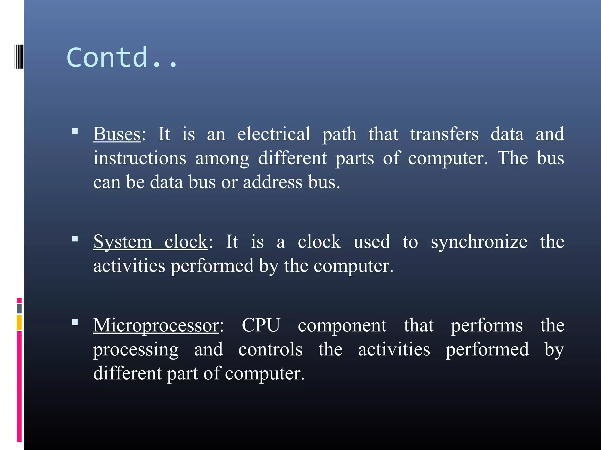 Contd.. 
• Buses: It is an electrical path that transfers data and 
instructions among different parts of computer. The bus 
can be data bus or address bus. 
• System clock: It is a clock used to synchronize the 
activities performed by the computer. 
• Microprocessor: CPU component that performs the 
processing and controls the activities performed by 
different part of computer. 
 