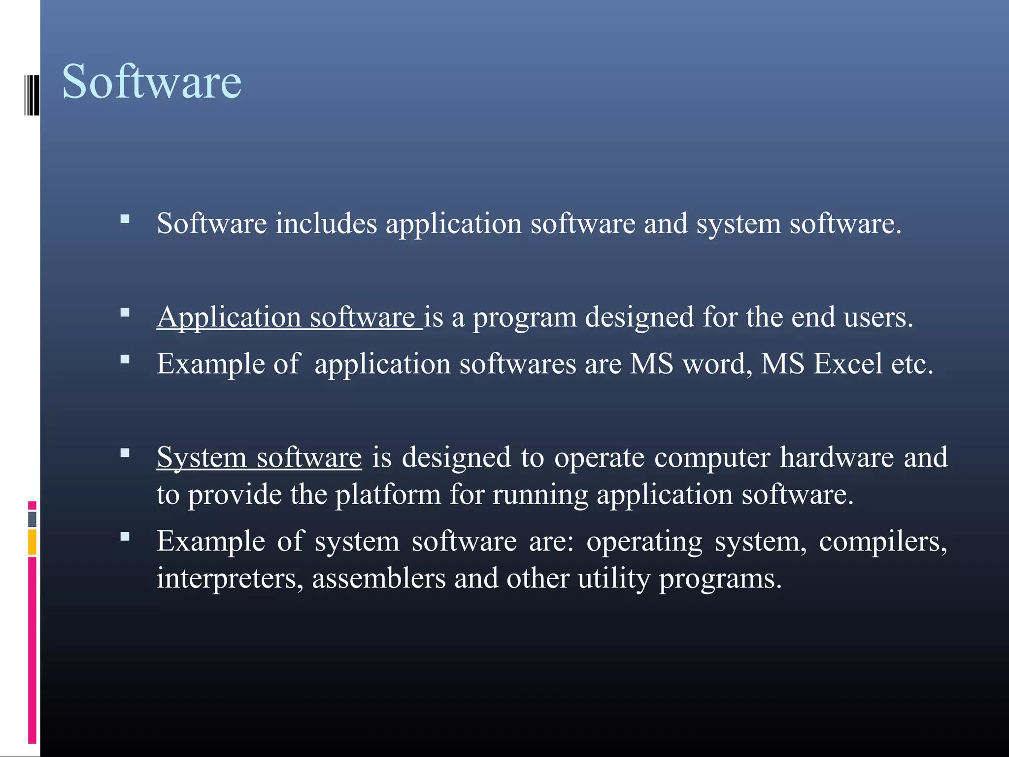 Software 
 Software includes application software and system software. 
 Application software is a program designed for the end users. 
 Example of application softwares are MS word, MS Excel 
etc. 
 System software is designed to operate computer hardware 
and to provide the platform for running application software. 
 Example of system software are: operating system, compilers, 
interpreters, assemblers and other utility programs. 
 