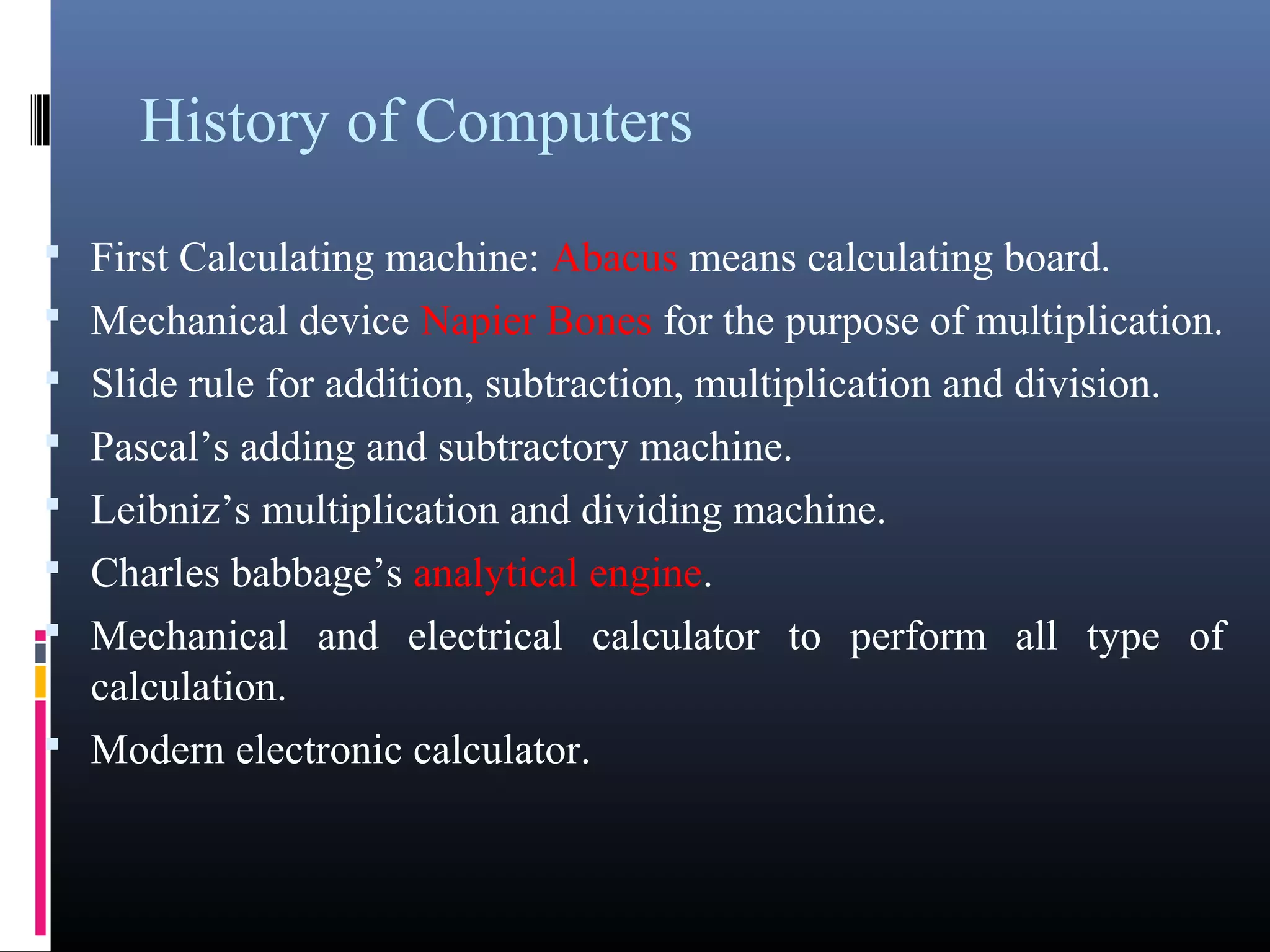 History of Computers 
• First Calculating machine: Abacus means calculating board. 
• Mechanical device Napier Bones for the purpose of multiplication. 
• Slide rule for addition, subtraction, multiplication and division. 
• Pascal’s adding and subtractory machine. 
• Leibniz’s multiplication and dividing machine. 
• Charles babbage’s analytical engine. 
• Mechanical and electrical calculator to perform all type of 
calculation. 
• Modern electronic calculator. 
 
