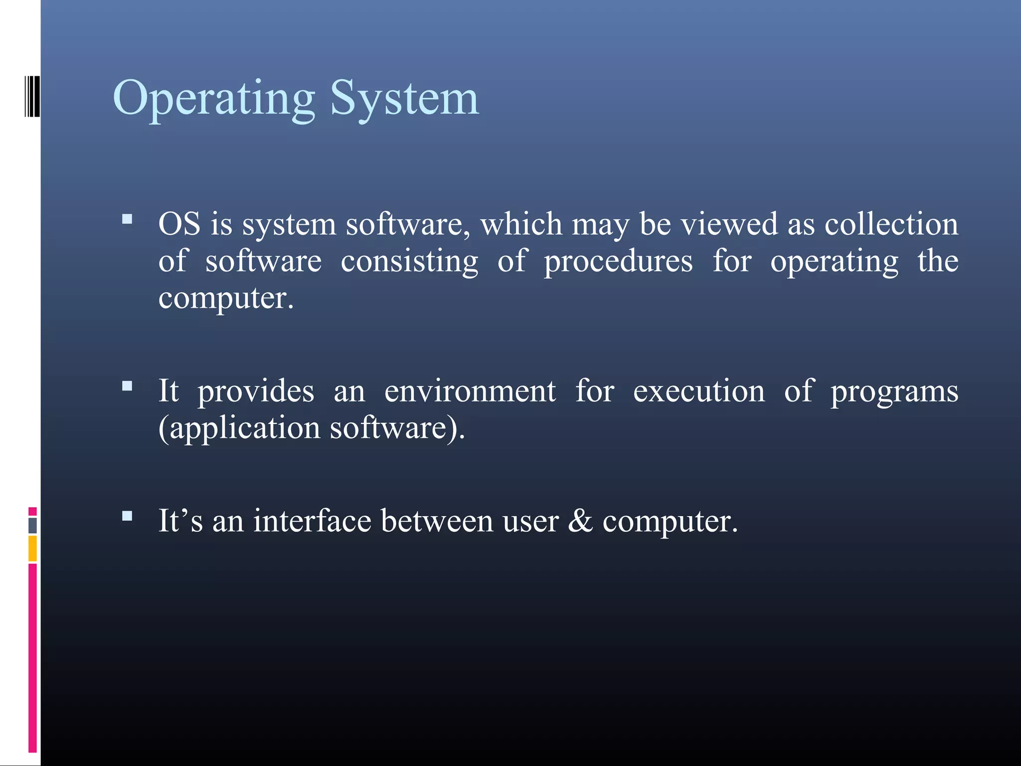 Operating System 
• OS is system software, which may be viewed as 
collection of software consisting of procedures for 
operating the computer. 
• It provides an environment for execution of programs 
(application software). 
• It’s an interface between user & computer. 
 