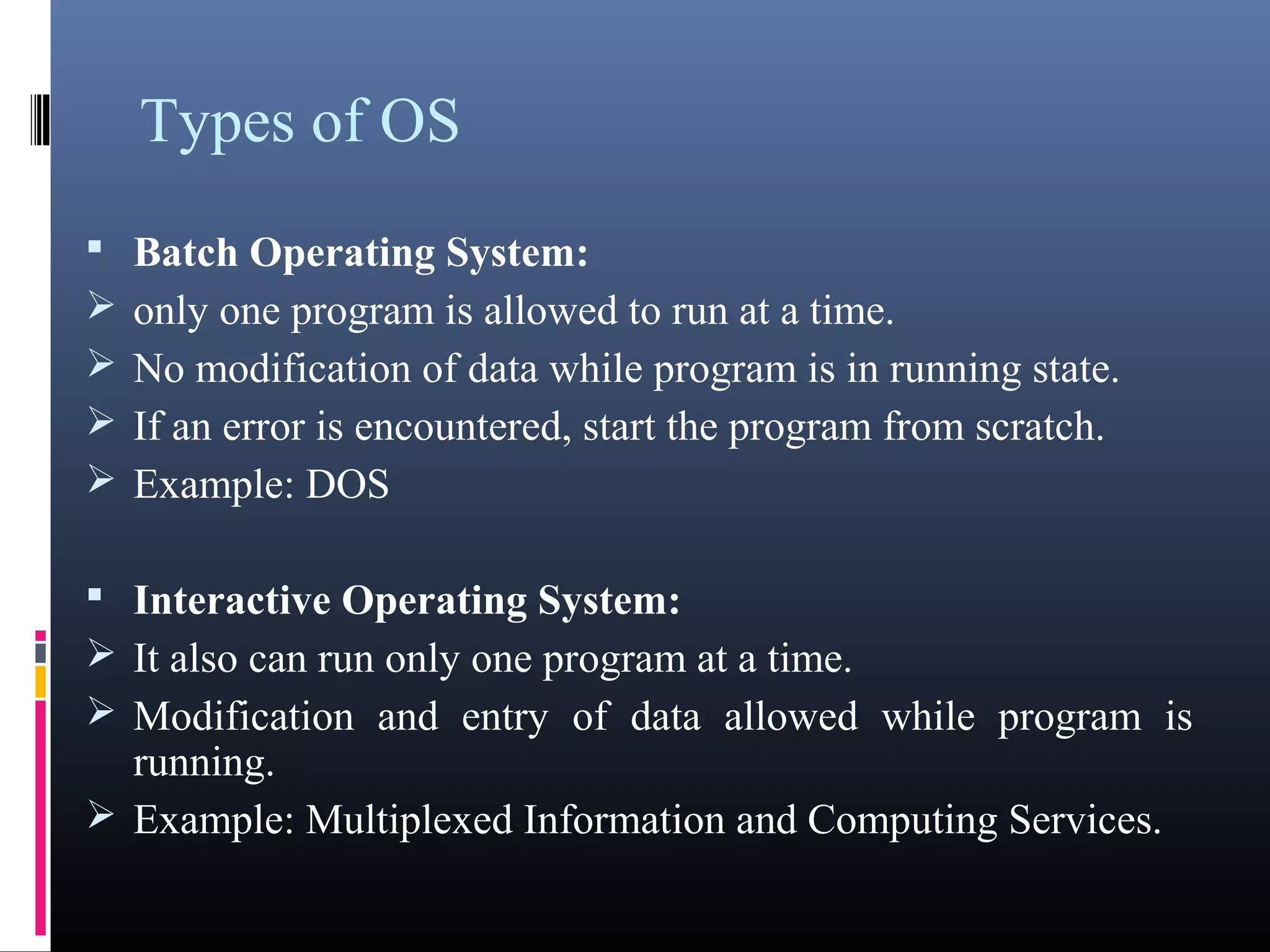 Types of OS 
 Batch Operating System: 
only one program is allowed to run at a time. 
No modification of data while program is in running state. 
If an error is encountered, start the program from scratch. 
Example: DOS 
 Interactive Operating System: 
It also can run only one program at a time. 
Modification and entry of data allowed while program is 
running. 
Example: Multiplexed Information and Computing Services. 
 