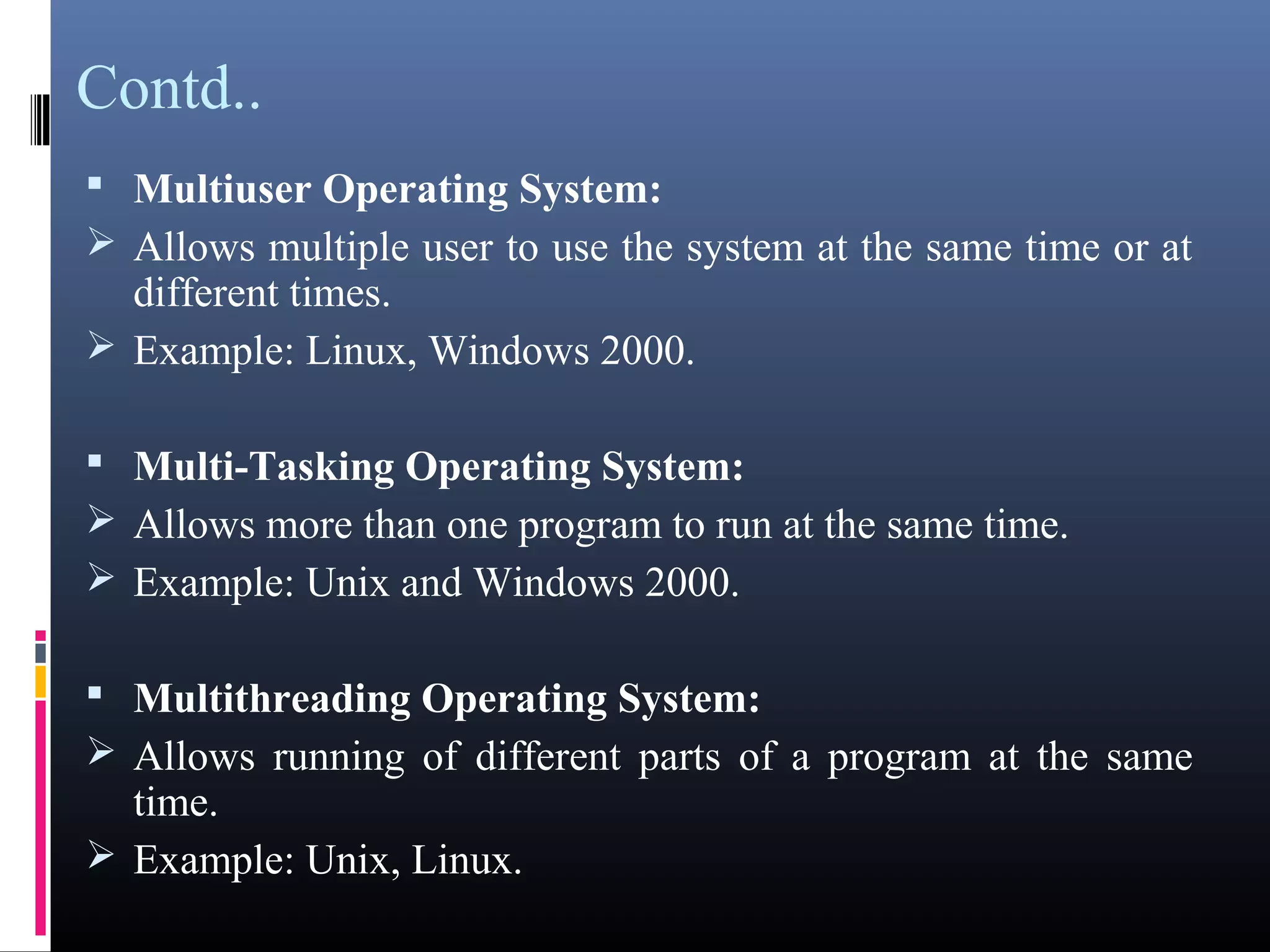 Contd.. 
 Multiuser Operating System: 
Allows multiple user to use the system at the same time or at 
different times. 
Example: Linux, Windows 2000. 
 Multi-Tasking Operating System: 
Allows more than one program to run at the same time. 
Example: Unix and Windows 2000. 
 Multithreading Operating System: 
Allows running of different parts of a program at the same 
time. 
Example: Unix, Linux. 
 
