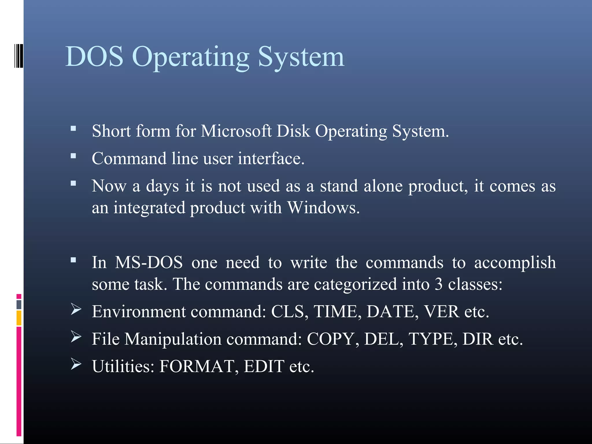 DOS Operating System 
 Short form for Microsoft Disk Operating System. 
 Command line user interface. 
 Now a days it is not used as a stand alone product, it comes as 
an integrated product with Windows. 
 In MS-DOS one need to write the commands to accomplish 
some task. The commands are categorized into 3 classes: 
Environment command: CLS, TIME, DATE, VER etc. 
File Manipulation command: COPY, DEL, TYPE, DIR etc. 
Utilities: FORMAT, EDIT etc. 
 