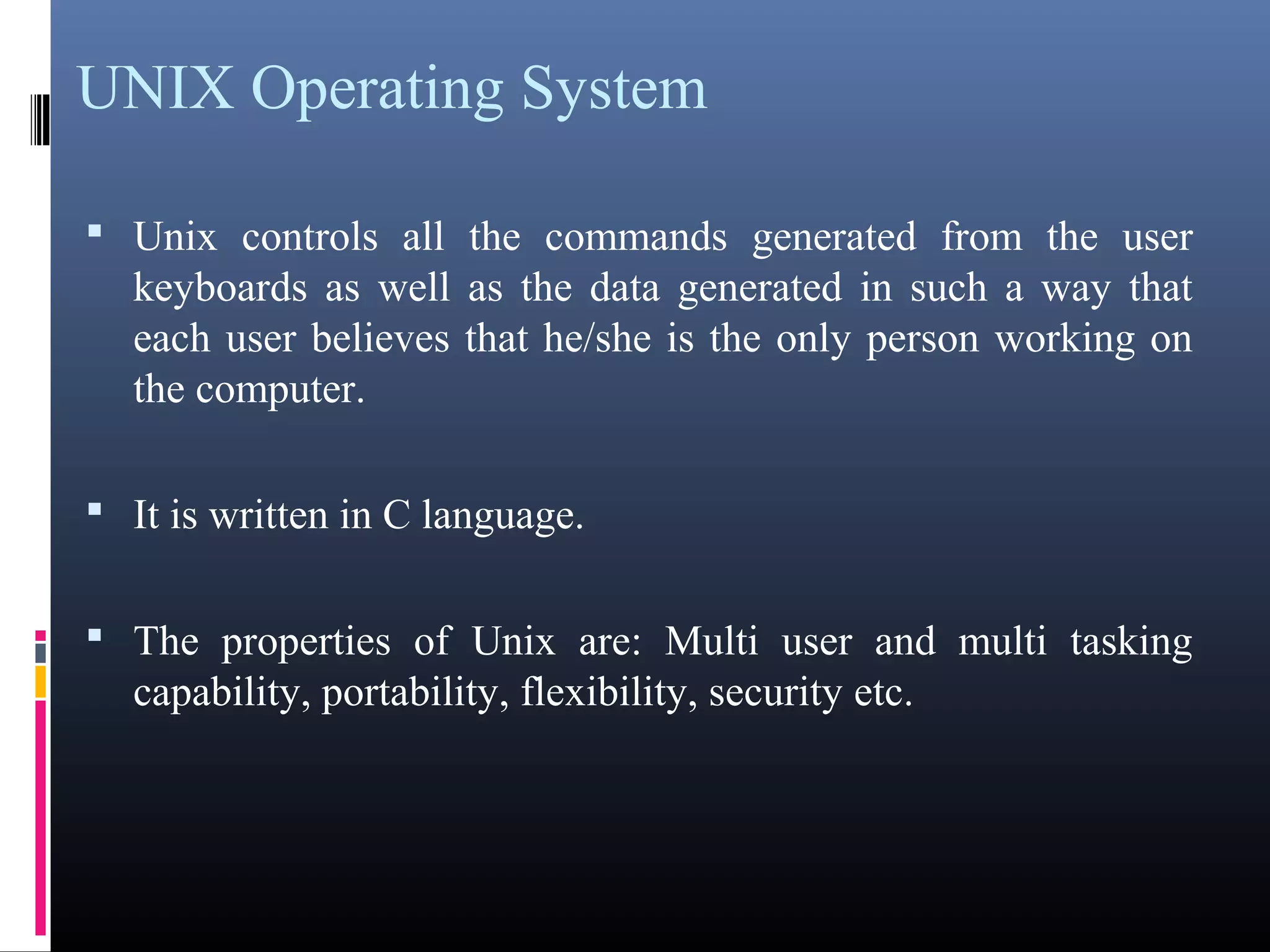 UNIX Operating System 
• Unix controls all the commands generated from the user 
keyboards as well as the data generated in such a way that 
each user believes that he/she is the only person working on 
the computer. 
• It is written in C language. 
• The properties of Unix are: Multi user and multi tasking 
capability, portability, flexibility, security etc. 
 
