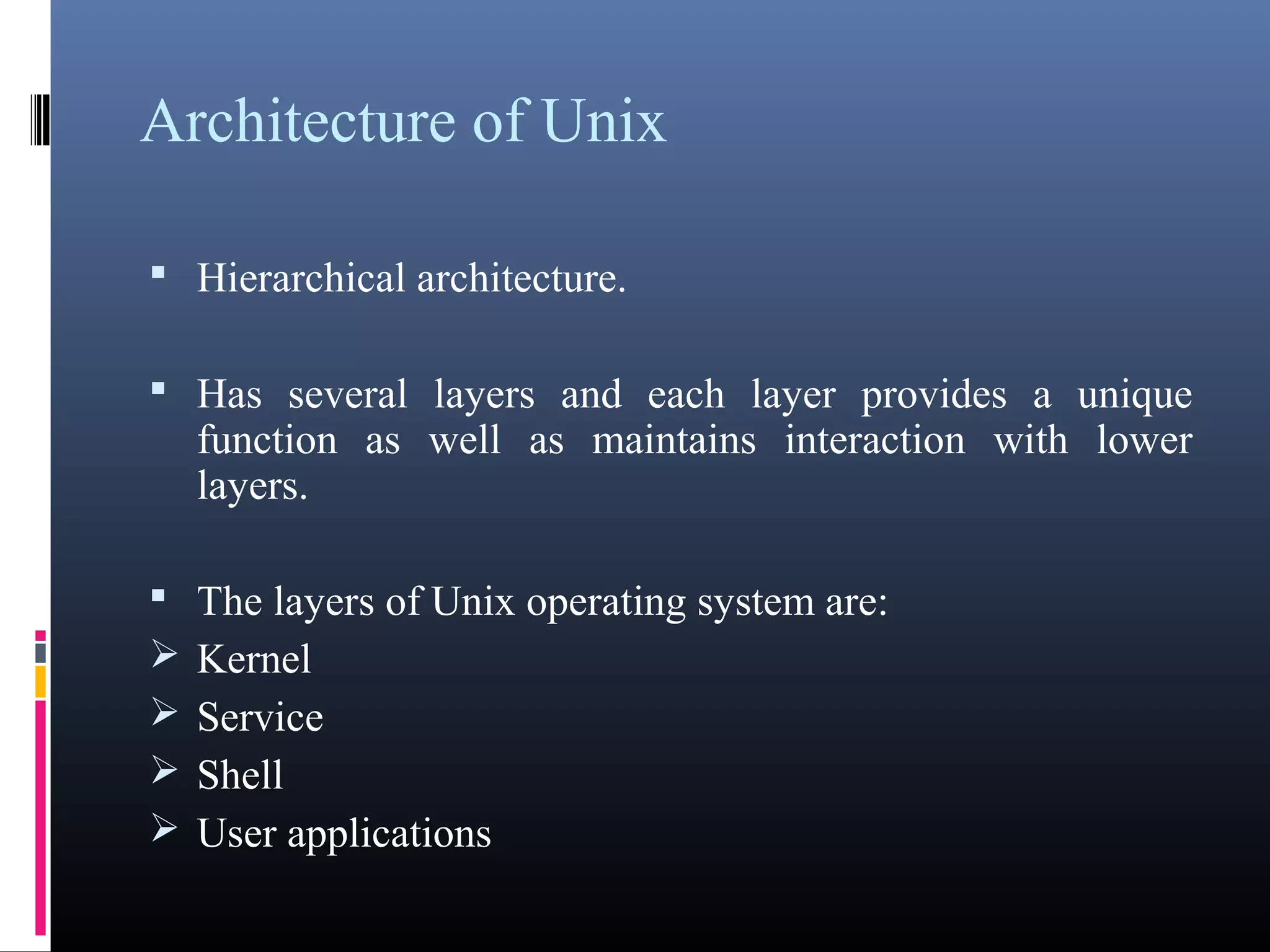 Architecture of Unix 
 Hierarchical architecture. 
 Has several layers and each layer provides a unique 
function as well as maintains interaction with lower 
layers. 
 The layers of Unix operating system are: 
Kernel 
Service 
Shell 
User applications 
 