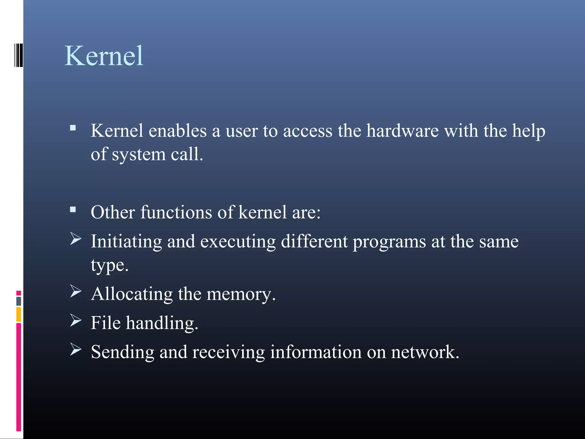 Kernel 
• Kernel enables a user to access the hardware with the 
help of system call. 
• Other functions of kernel are: 
Initiating and executing different programs at the same 
type. 
Allocating the memory. 
File handling. 
Sending and receiving information on network. 
 