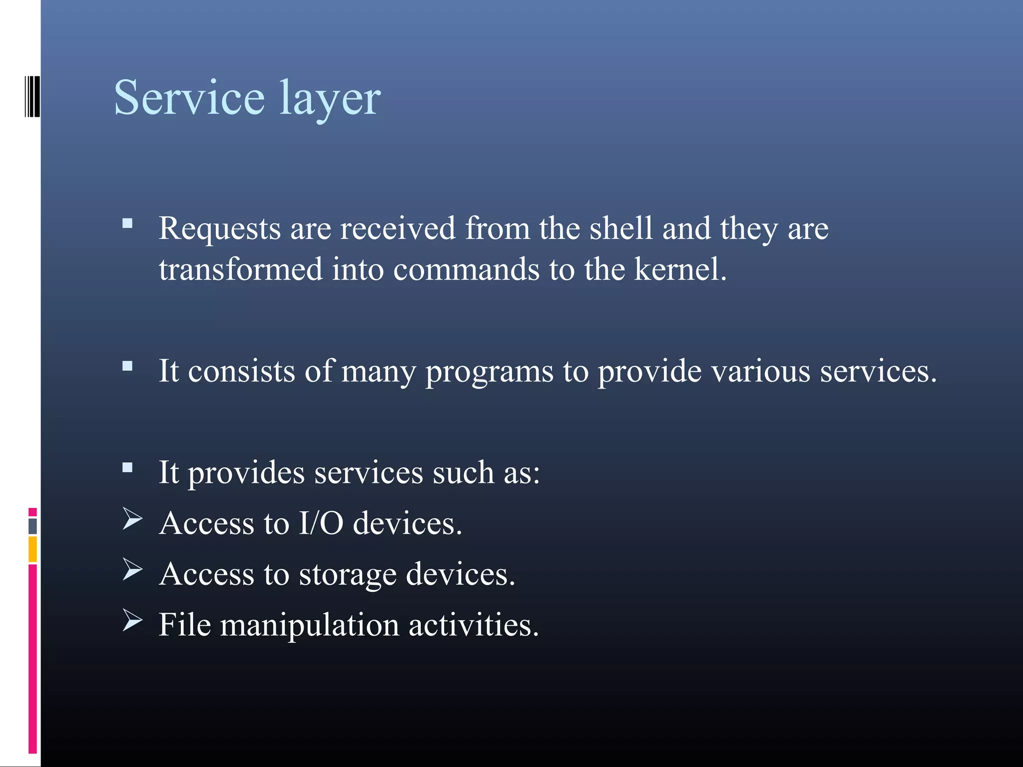 Service layer 
• Requests are received from the shell and they are 
transformed into commands to the kernel. 
• It consists of many programs to provide various services. 
• It provides services such as: 
Access to I/O devices. 
Access to storage devices. 
File manipulation activities. 
 