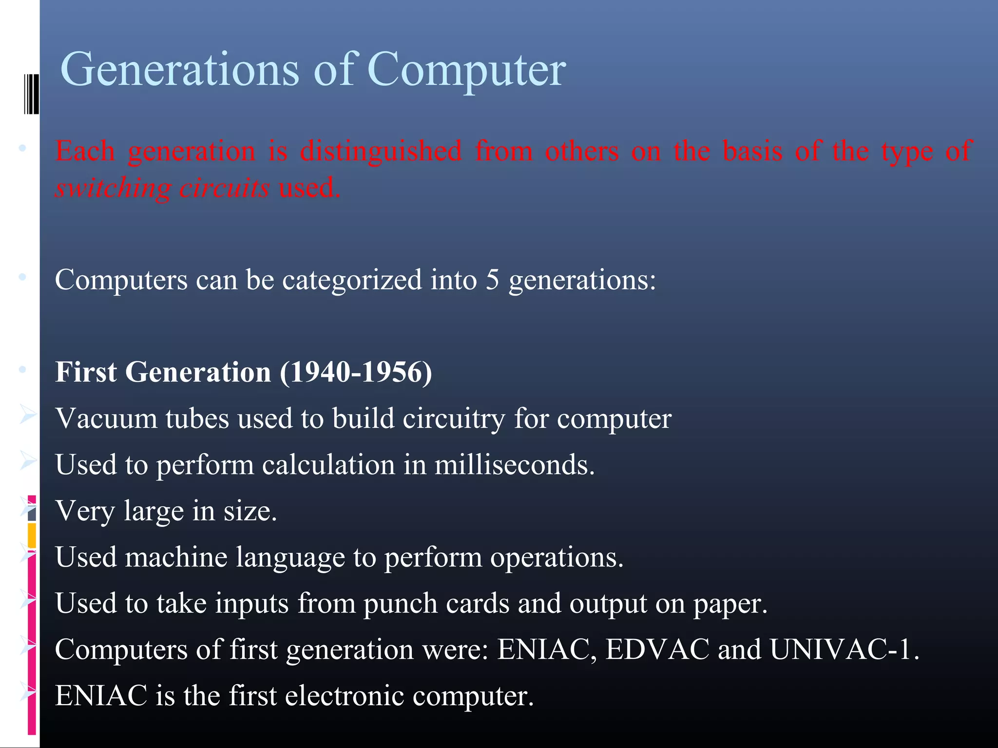 Generations of Computer 
• Each generation is distinguished from others on the basis of the type of 
switching circuits used. 
• Computers can be categorized into 5 generations: 
• First Generation (1940-1956) 
Vacuum tubes used to build circuitry for computer 
Used to perform calculation in milliseconds. 
Very large in size. 
Used machine language to perform operations. 
Used to take inputs from punch cards and output on paper. 
Computers of first generation were: ENIAC, EDVAC and UNIVAC-1. 
ENIAC is the first electronic computer. 
 