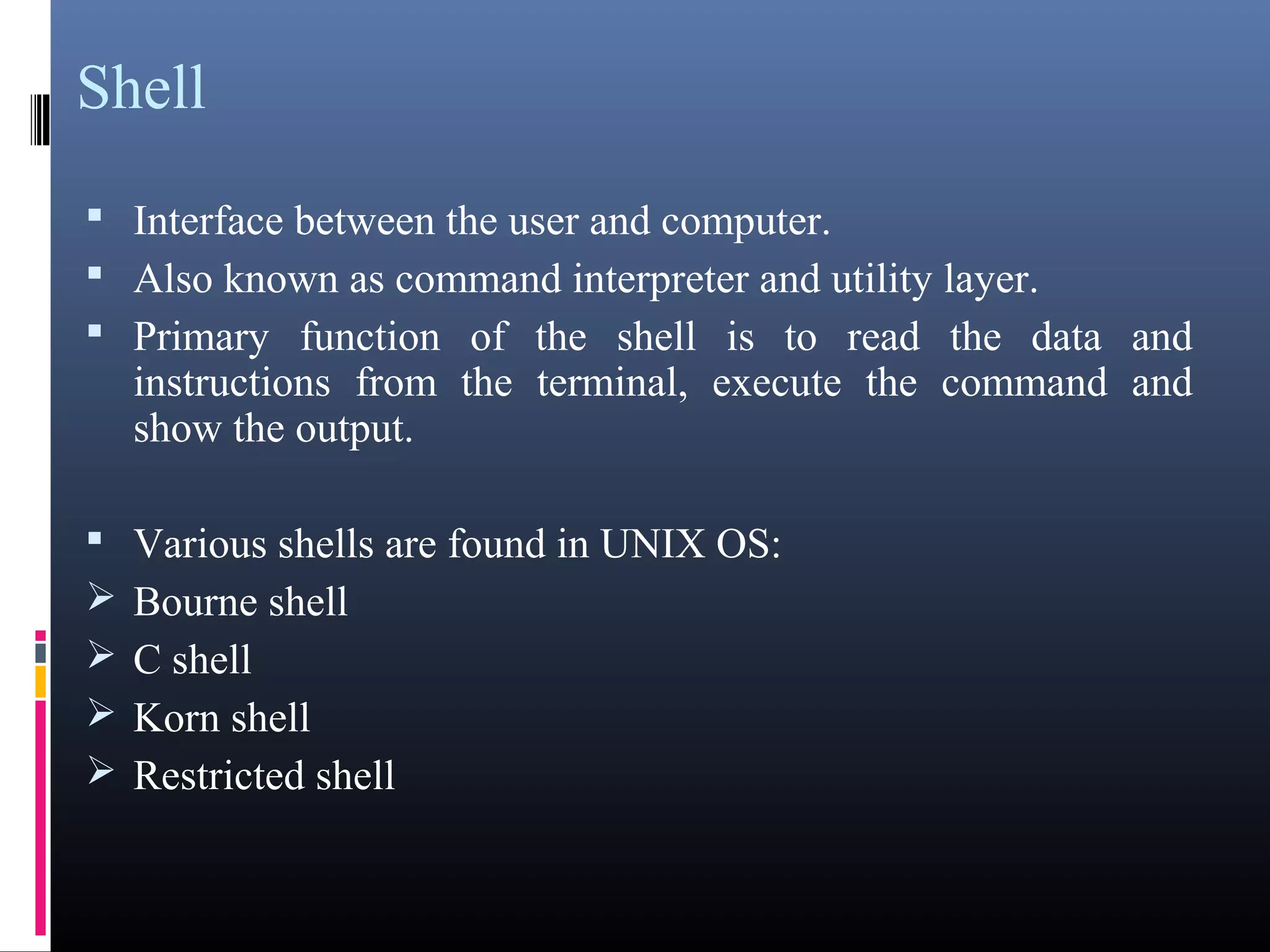 Shell 
 Interface between the user and computer. 
 Also known as command interpreter and utility layer. 
 Primary function of the shell is to read the data and 
instructions from the terminal, execute the command and 
show the output. 
 Various shells are found in UNIX OS: 
Bourne shell 
C shell 
Korn shell 
Restricted shell 
 