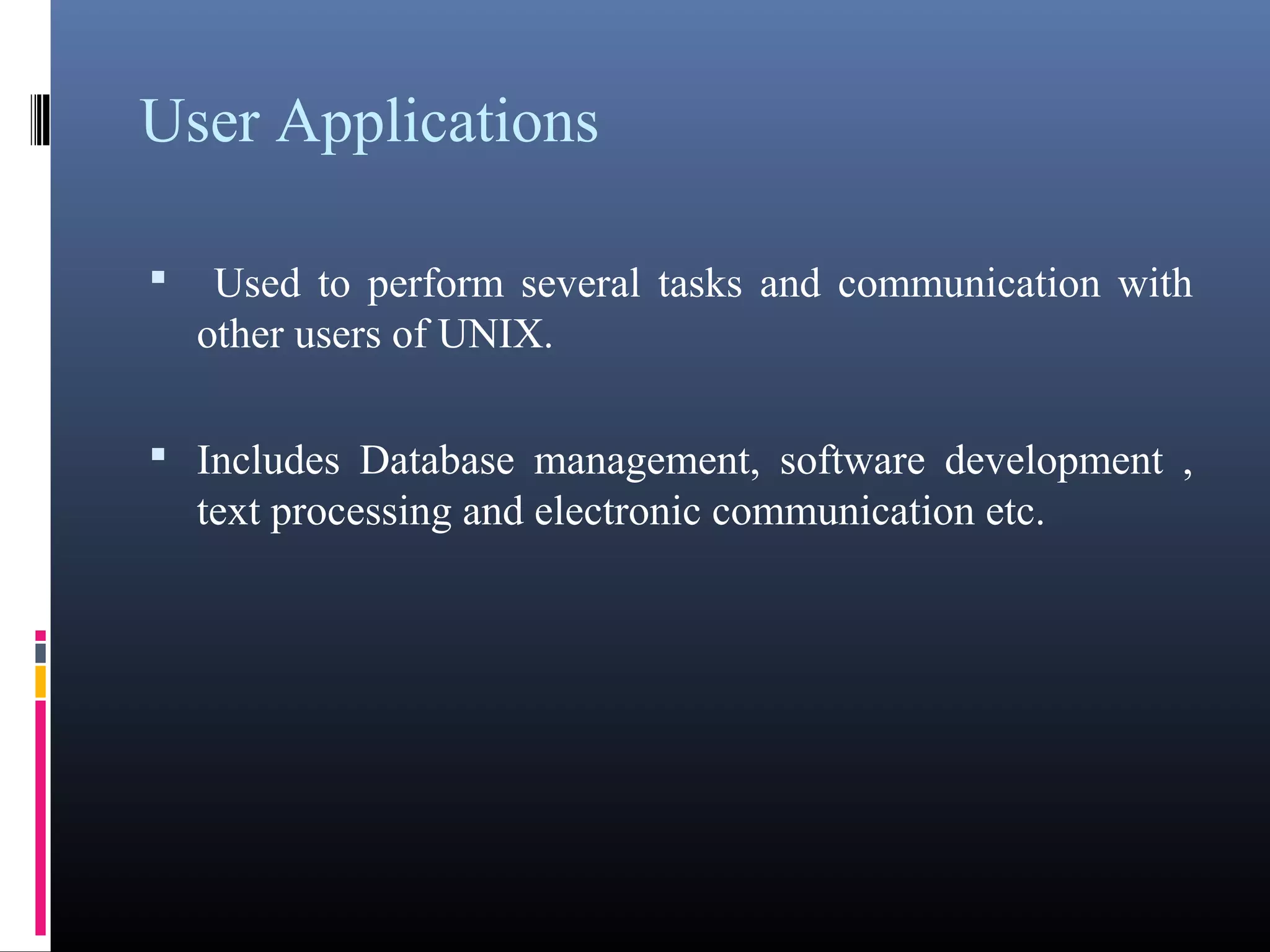 User Applications 
• Used to perform several tasks and communication with 
other users of UNIX. 
• Includes Database management, software development , 
text processing and electronic communication etc. 
 