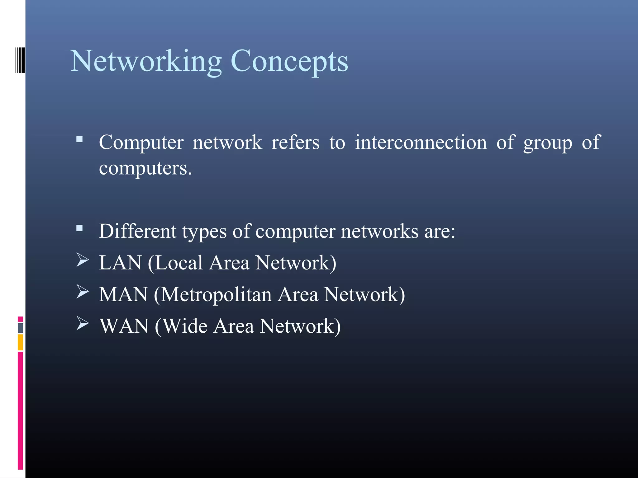 Networking Concepts 
• Computer network refers to interconnection of group of 
computers. 
• Different types of computer networks are: 
LAN (Local Area Network) 
MAN (Metropolitan Area Network) 
WAN (Wide Area Network) 
 
